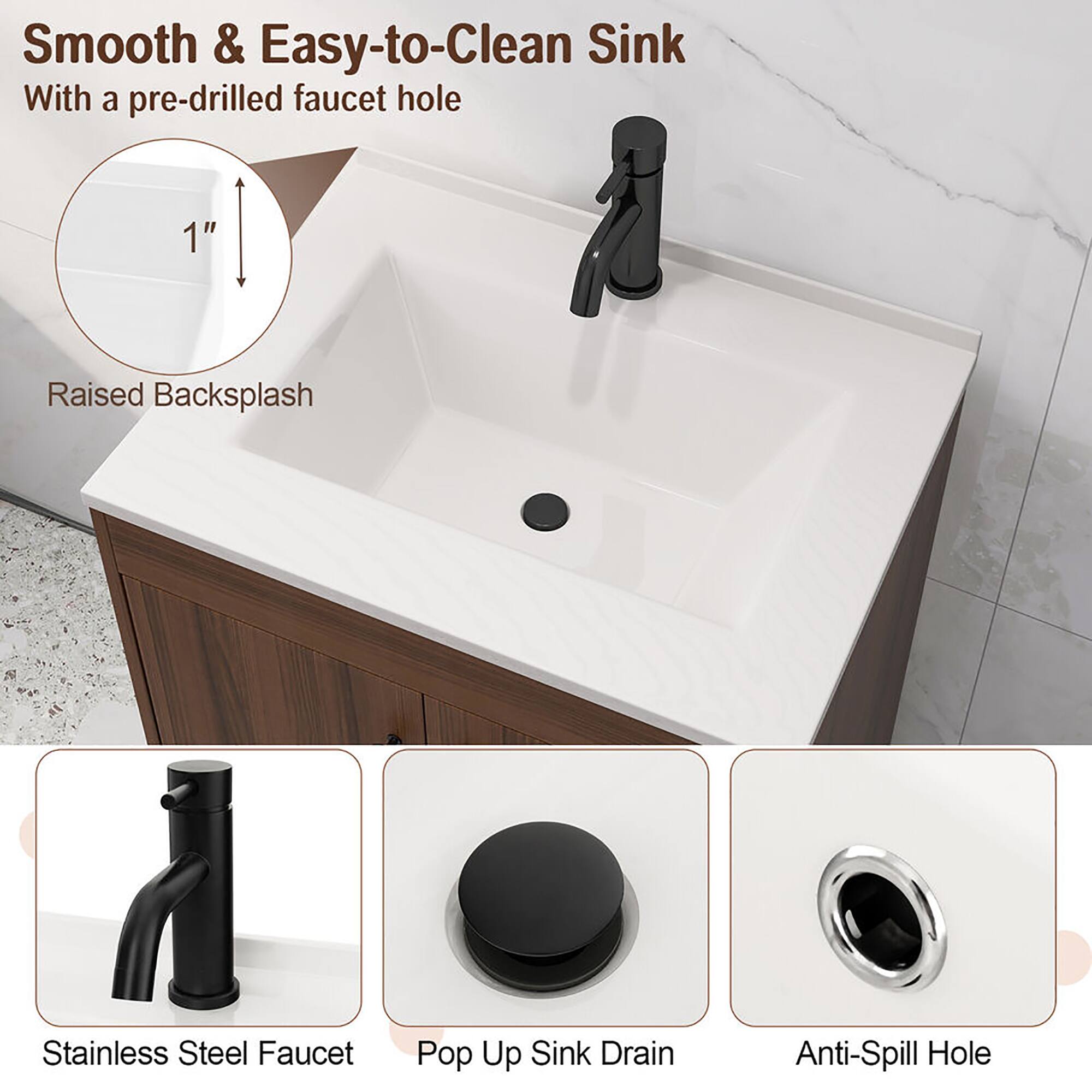 Smooth & Easy-to-Clean Sink  
With a pre-drilled faucet hole  

1" Raised Backsplash  

Stainless Steel Faucet  
Pop Up Sink Drain  
Anti-Spill Hole
