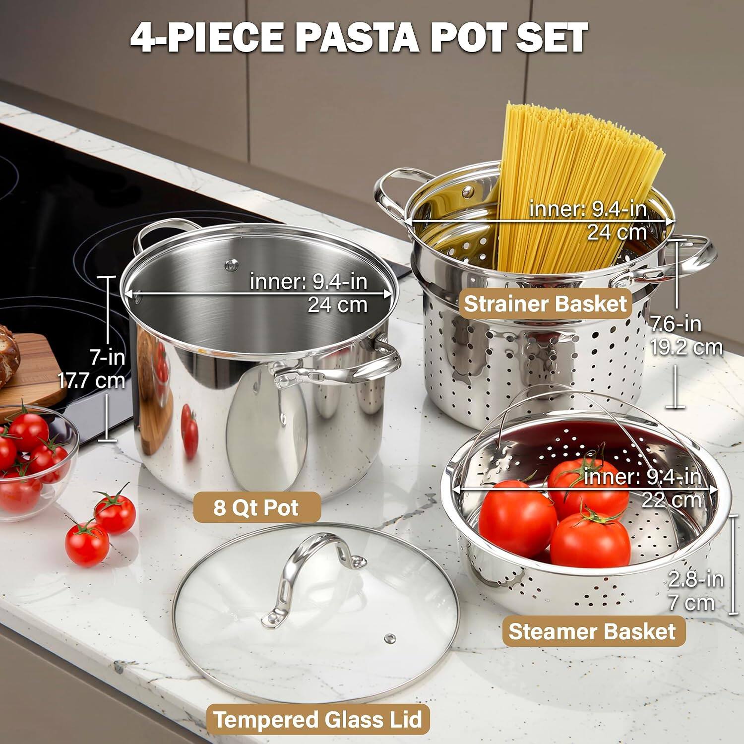 4-PIECE PASTA POT SET

- 8 Qt Pot
  - Inner: 9.4-in (24 cm)
  - Height: 7-in (17.7 cm)

- Strainer Basket
  - Inner: 9.4-in (24 cm)
  - Height: 7.6-in (19.2 cm)

- Steamer Basket
  - Inner: 9.4-in (22 cm)
  - Height: 2.8-in (7 cm)

- Tempered Glass Lid