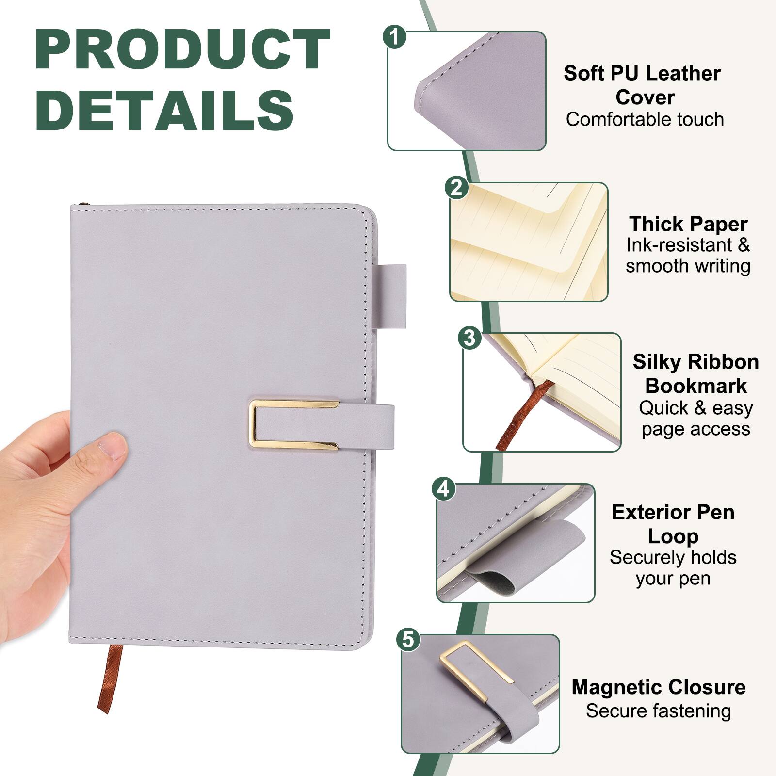 1. Soft PU Leather Cover - Comfortable touch
2. Thick Paper - Ink-resistant & smooth writing
3. Silky Ribbon Bookmark - Quick & easy page access
4. Exterior Pen Loop - Securely holds your pen
5. Magnetic Closure - Secure fastening
