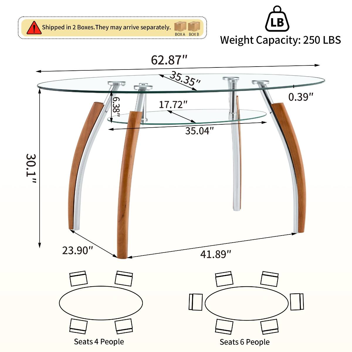 Shipped in 2 Boxes. They may arrive separately.  
BOX A BOX B  
Weight Capacity: 250 LBS  
62.87" 35.35" 0.39" 6.38" 17.72" 35.04" 30.1" 23.90" 41.89"  
Seats 4 People  
Seats 6 People