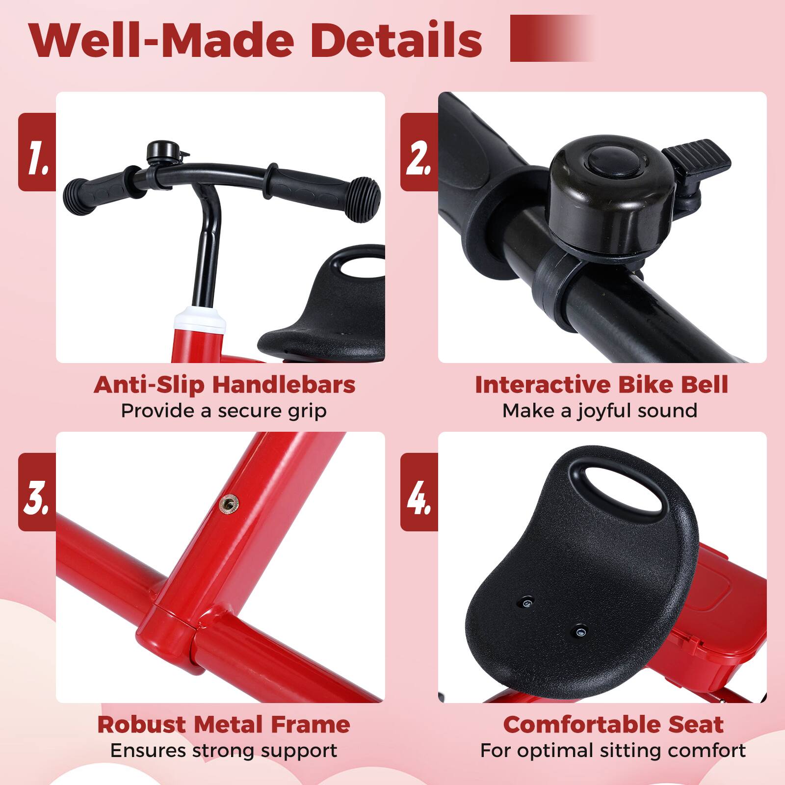 Well-Made Details

1. Anti-Slip Handlebars  
   Provide a secure grip

2. Interactive Bike Bell  
   Make a joyful sound

3. Robust Metal Frame  
   Ensures strong support

4. Comfortable Seat  
   For optimal sitting comfort