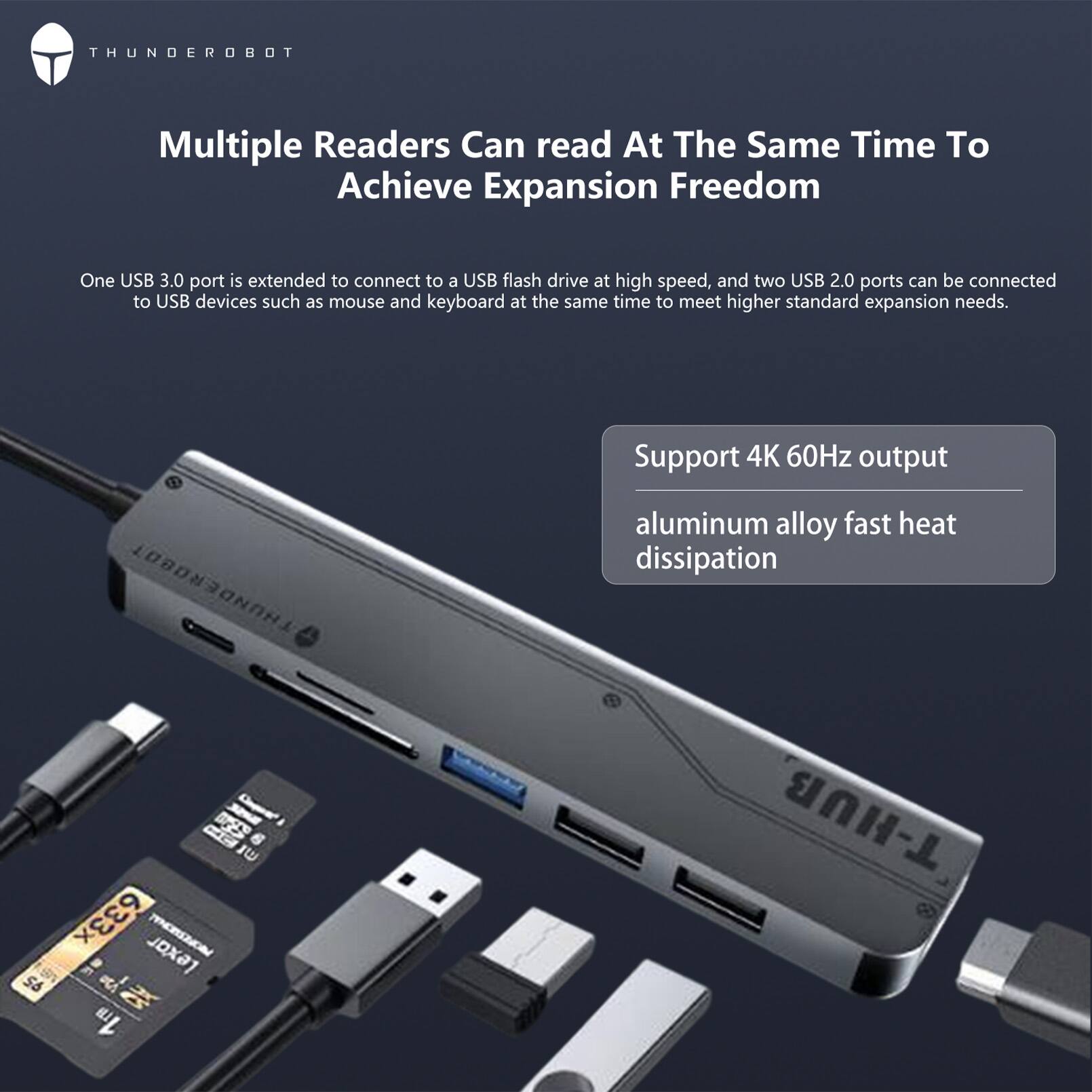 THUNDEROBOT

Multiple Readers Can read At The Same Time To Achieve Expansion Freedom

One USB 3.0 port is extended to connect to a USB flash drive at high speed, and two USB 2.0 ports can be connected to USB devices such as mouse and keyboard at the same time to meet higher standard expansion needs.

Support 4K 60Hz output
aluminum alloy fast heat dissipation