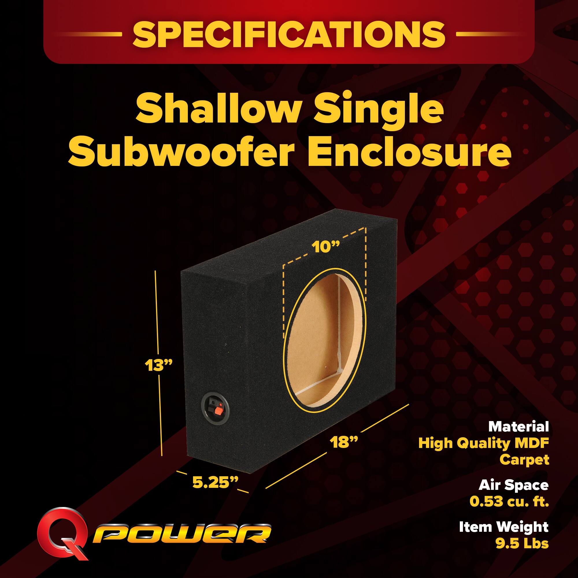 SPECIFICATIONS  
Shallow Single Subwoofer Enclosure  
10" 13" 18" 5.25"  
Material: High Quality MDF Carpet  
Air Space: 0.53 cu. ft.  
Item Weight: 9.5 Lbs
