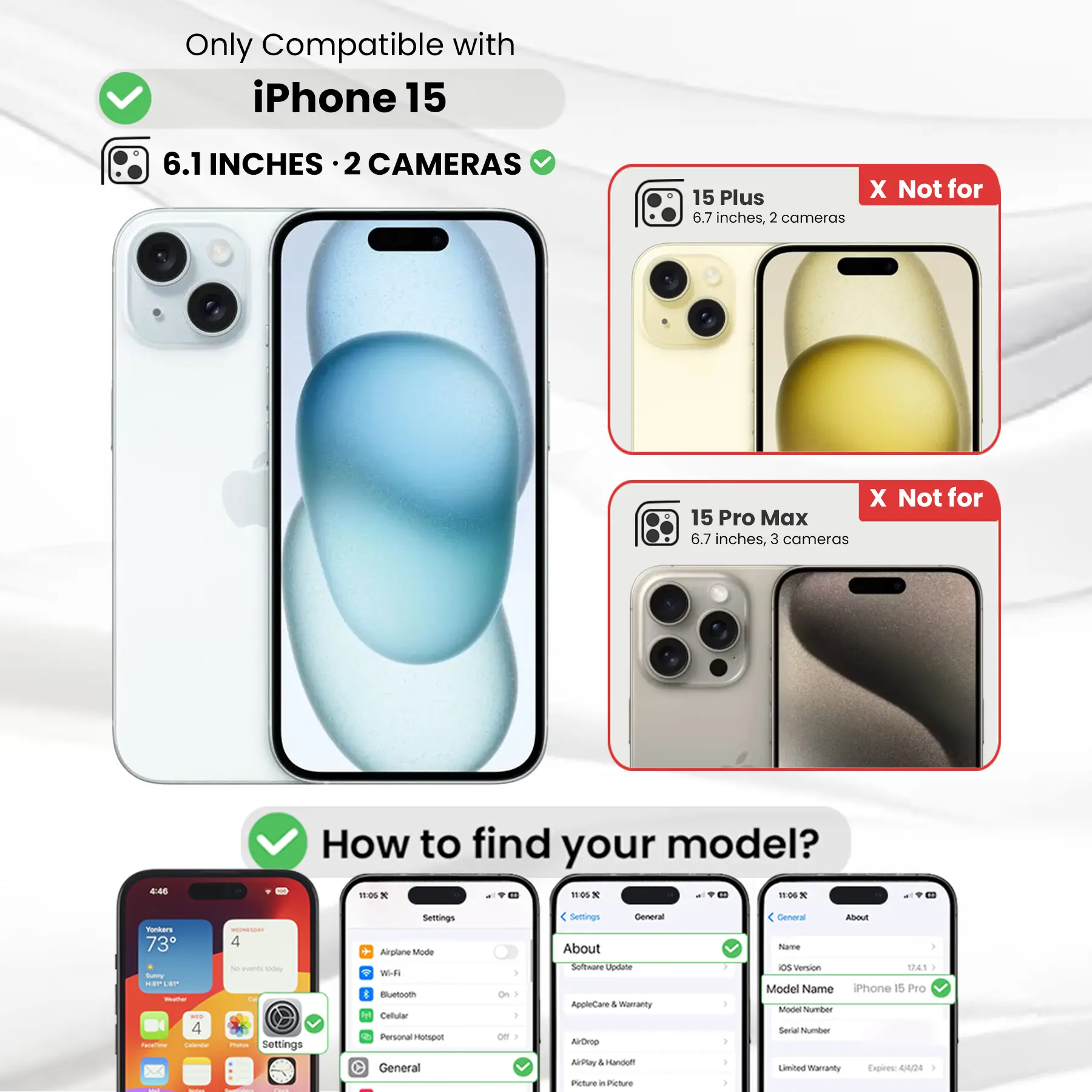 Only Compatible with iPhone 15

6.1 INCHES · 2 CAMERAS

15 Plus
X Not for
6.7 inches, 2 cameras

15 Pro Max
X Not for
6.7 inches, 3 cameras

How to find your model?

Settings
Airplane Mode
Wi-Fi
Bluetooth
Cellular
Personal Hotspot
General
About
Software Update
AppleCare & Warranty
AirDrop
AirPlay
Picture in Picture

General
About
Name
OS Version
Model Name
iPhone 15 Pro
Model Number
Serial Number
Limited Warranty Expires: 4/02/24