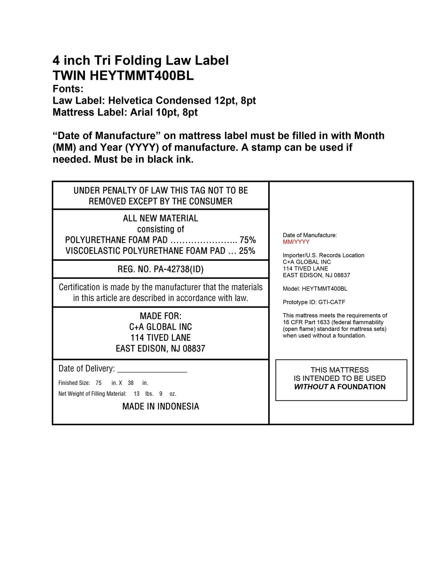 4 inch Tri Folding Law Label
TWIN HEYTMMT400BL
Fonts:
Law Label: Helvetica Condensed 12pt, 8pt
Mattress Label: Arial 10pt, 8pt
"Date of Manufacture" on mattress label must be filled in with Month (MM) and Year (YYYY) of manufacture. A stamp can be used if needed. Must be in black ink.
UNDER PENALTY OF LAW THIS TAG NOT TO BE REMOVED EXCEPT BY THE CONSUMER
ALL NEW MATERIAL consisting of POLYURETHANE FOAM PAD 75% VISCOELASTIC POLYURETHANE FOAM PAD 25%
REG. NO. PA-42738(ID)
Certification is made by the manufacturer that the materials in this article are described in accordance with law.
MADE FOR: C+A GLOBAL INC 114 TIVED LANE EAST EDISON, NJ 08837
Date of Manufacture: MM/YYYY
Importer/U.S Records Location C+A GLOBAL INC 114 TIVED LANE EAST EDISON, NJ 08837
Model: HEYTMMT400BL
Prototype ID: GTI-CATF
This mattress meets the requirements of 16 CFR Part 1633 (federal flammability (open flame) standard for mattress sets) when used without a foundation.