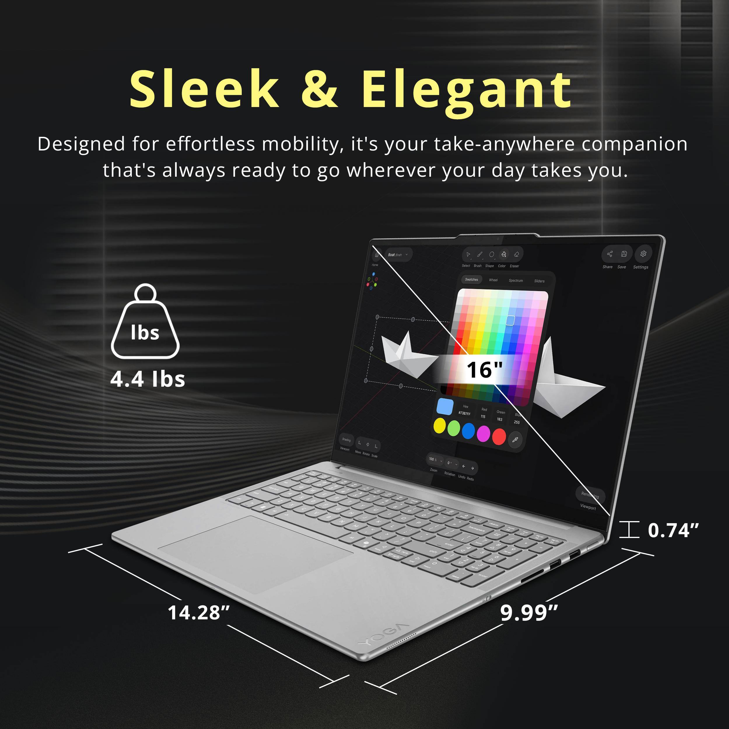 Sleek & Elegant  
Designed for effortless mobility, it's your take-anywhere companion that's always ready to go wherever your day takes you.  

4.4 lbs  
16"  
0.74"  
14.28"  
9.99"
