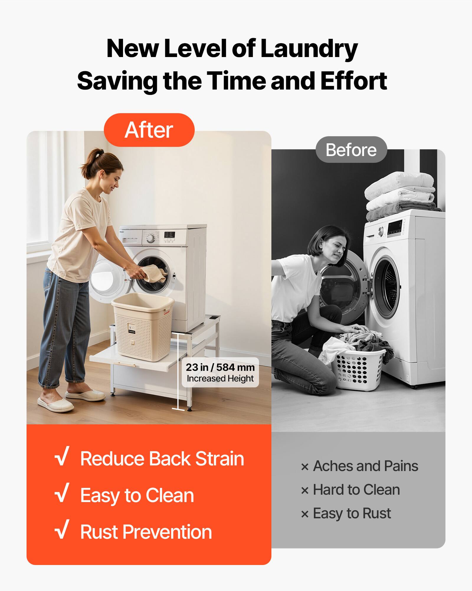 New Level of Laundry  
Saving the Time and Effort  

After  
- Reduce Back Strain  
- Easy to Clean  
- Rust Prevention  

Before  
- Aches and Pains  
- Hard to Clean  
- Easy to Rust  

23 in / 584 mm Increased Height