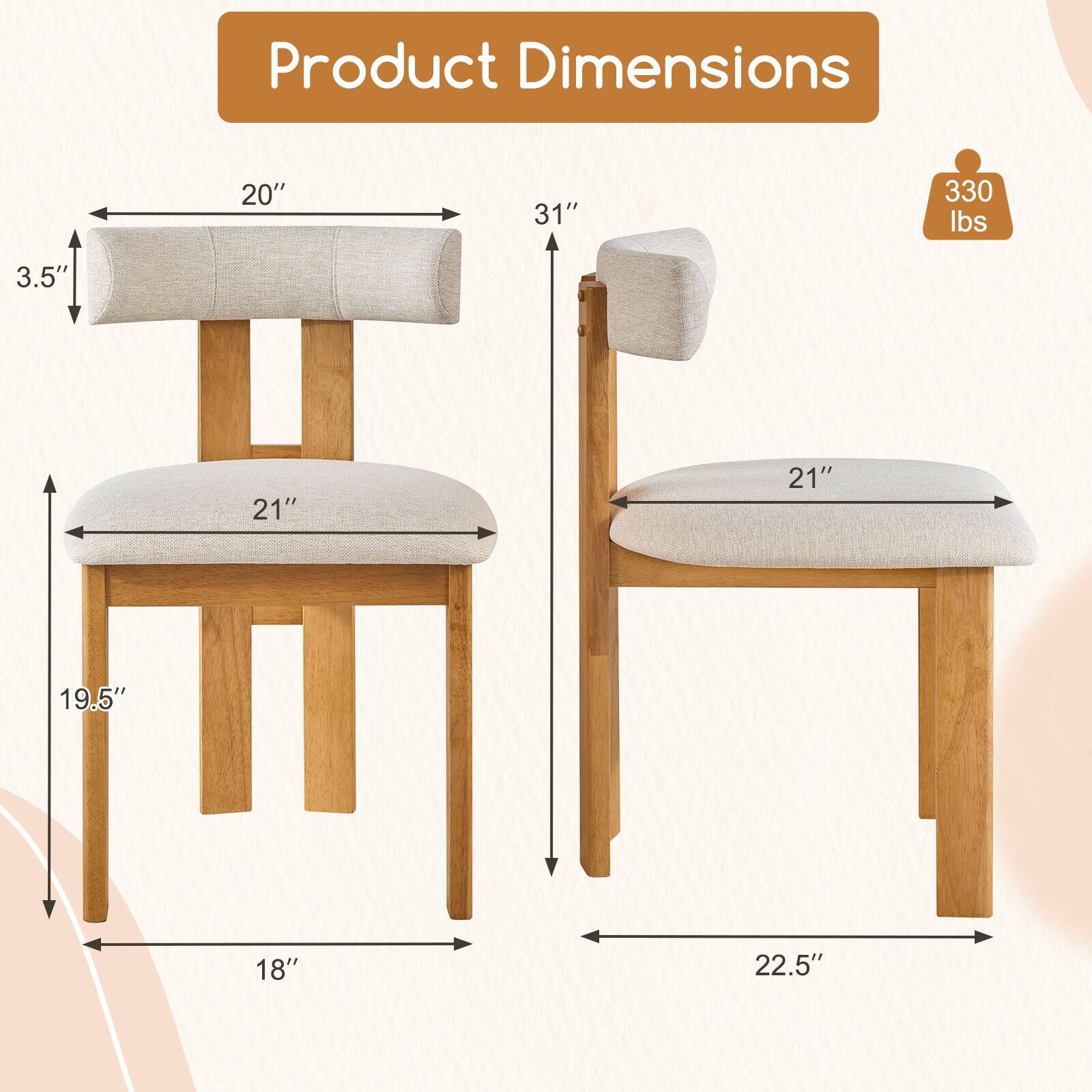 Product Dimensions

- 20" (width of the seat)
- 3.5" (height of the backrest)
- 21" (depth of the seat)
- 19.5" (height of the legs)
- 18" (width of the legs)
- 31" (height of the chair)
- 21" (width of the backrest)
- 22.5" (width of the legs)
- 330 lbs (weight capacity)