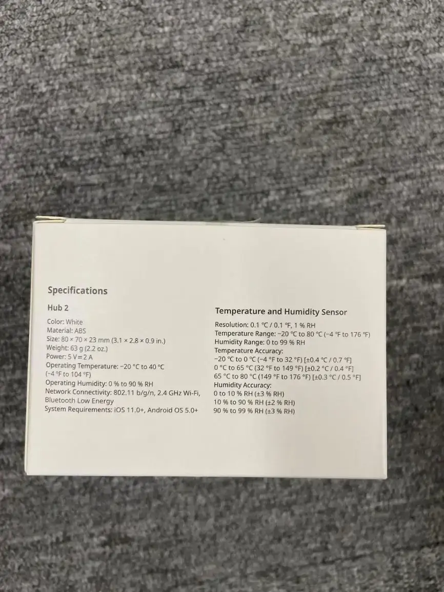 Specifications Hub 2 Temperature and Humidity Sensor:

* Color: White
* Resolution: 0.1 C/0.1 "F, 1 % RH
* Material: ABS
* Temperature Range: -20 C to 80 C (-4 F to 176 F)
* Size: 80 x 70 x 23 mm (3.1 x 2.8 x 0.9 in.)
* Humidity Range: 0 to 99 % RH
* Weight: 63 g (2.2 oz.)
* Temperature Accuracy: ±2.0 C (±3.6 F)
* Power: 5 V= A -20 C 0 C to (-4 "F to 32 *F) [0,4 C 0.7 F]
* Operating Temperature: -20 C to 40 C 0 C to 65 C (32 F to 149 F) [+0.2 C 0.4 F] (-4 "F to 104 F) 65 C 80 C to (149 F to 176 "F) [0.3 0.5 F]
* Operating Humidity: 0 % to 90 % RH
* Humidity Accuracy: ±5 % RH
* Network Connectivity: 802.11 b/g/n, 2.4 GHz Wi-Fi, Bluetooth Low Energy
* System Requirements: iOS 11.0+, Android os 5.0+