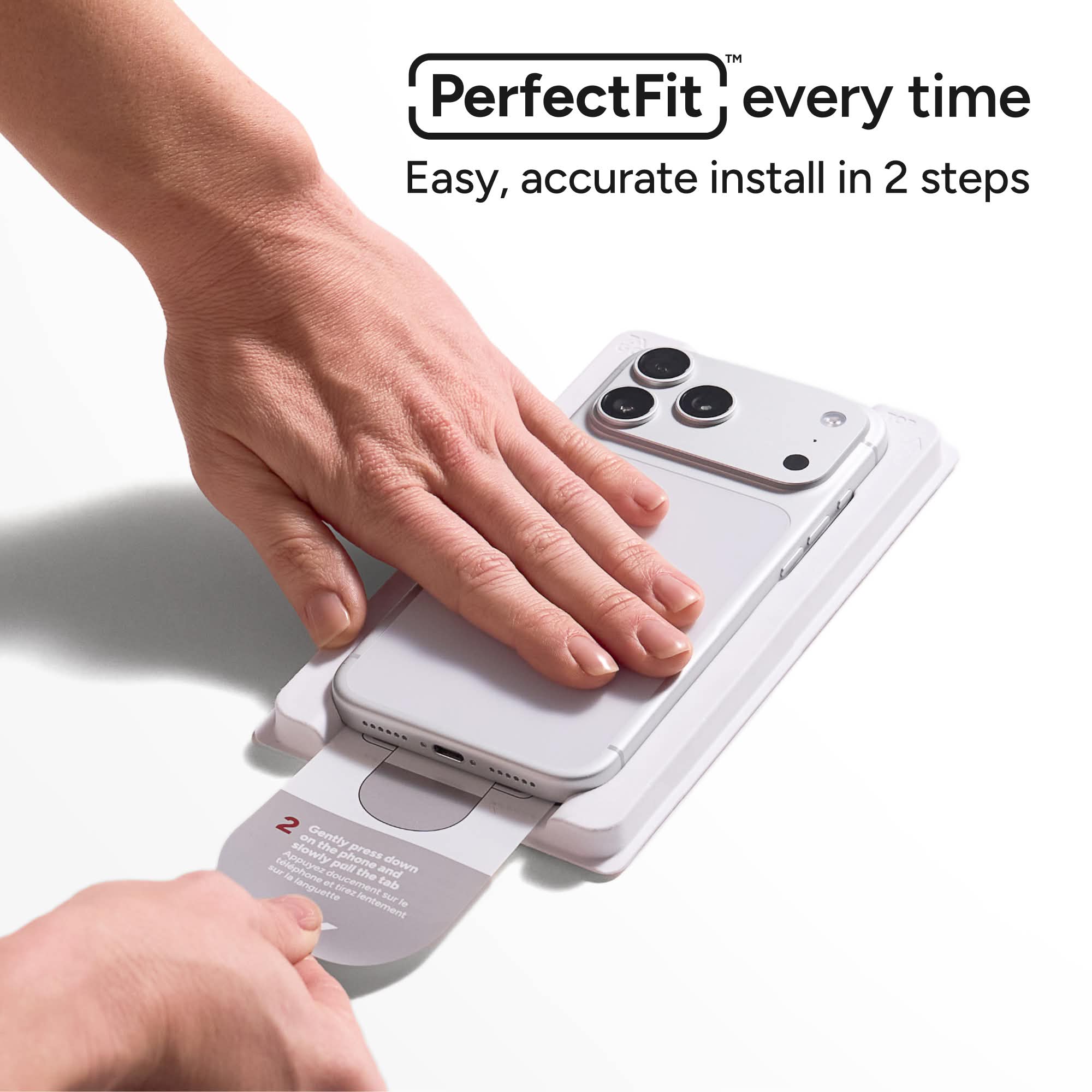 PerfectFit™ every time  
Easy, accurate install in 2 steps  

2 Gently press down slowly on the phone and pull the tab slowly