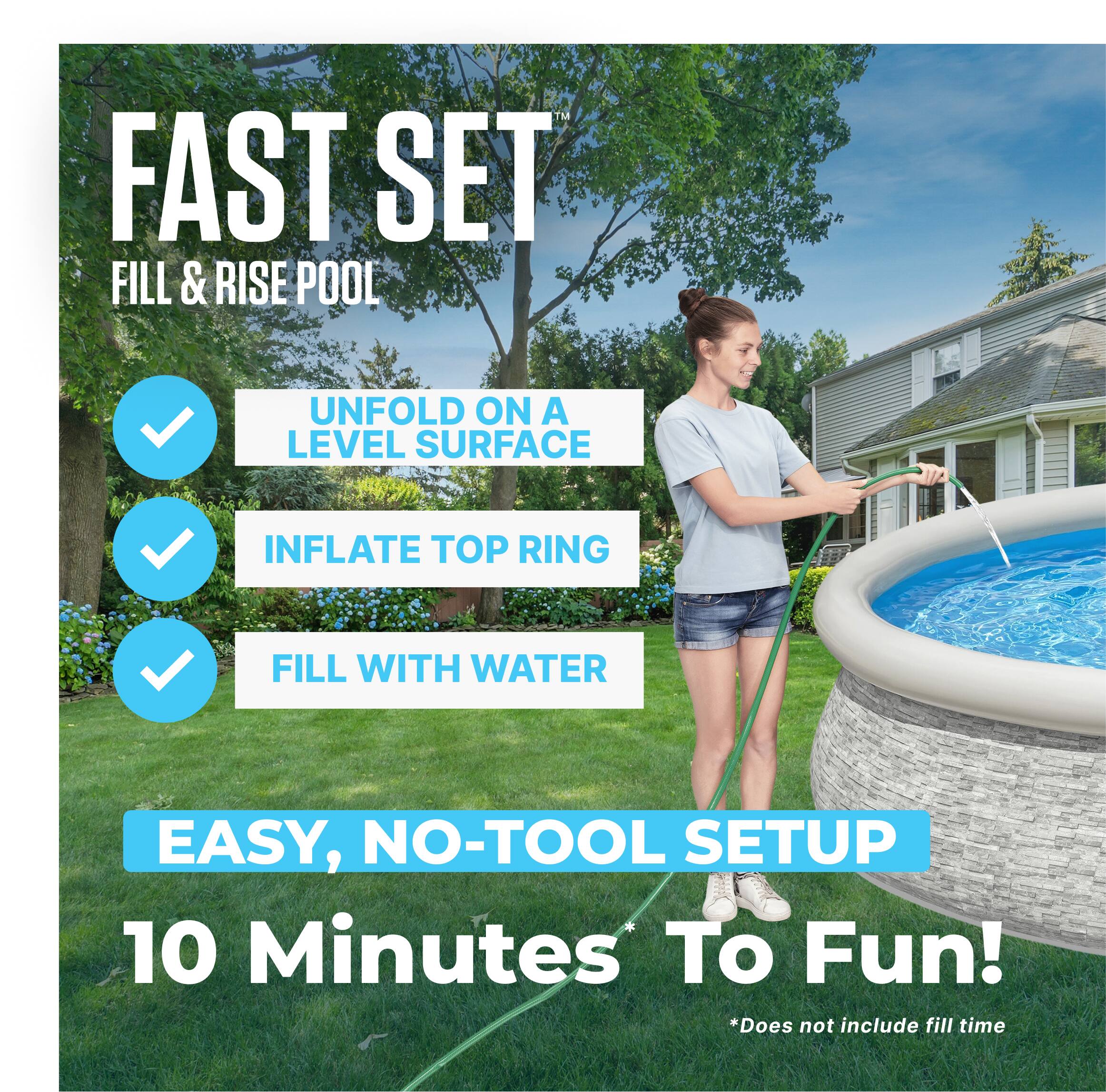 FAST SET  
FILL & RISE POOL

- UNFOLD ON A LEVEL SURFACE
- INFLATE TOP RING
- FILL WITH WATER

EASY, NO-TOOL SETUP  
10 Minutes To Fun!  
*Does not include fill time