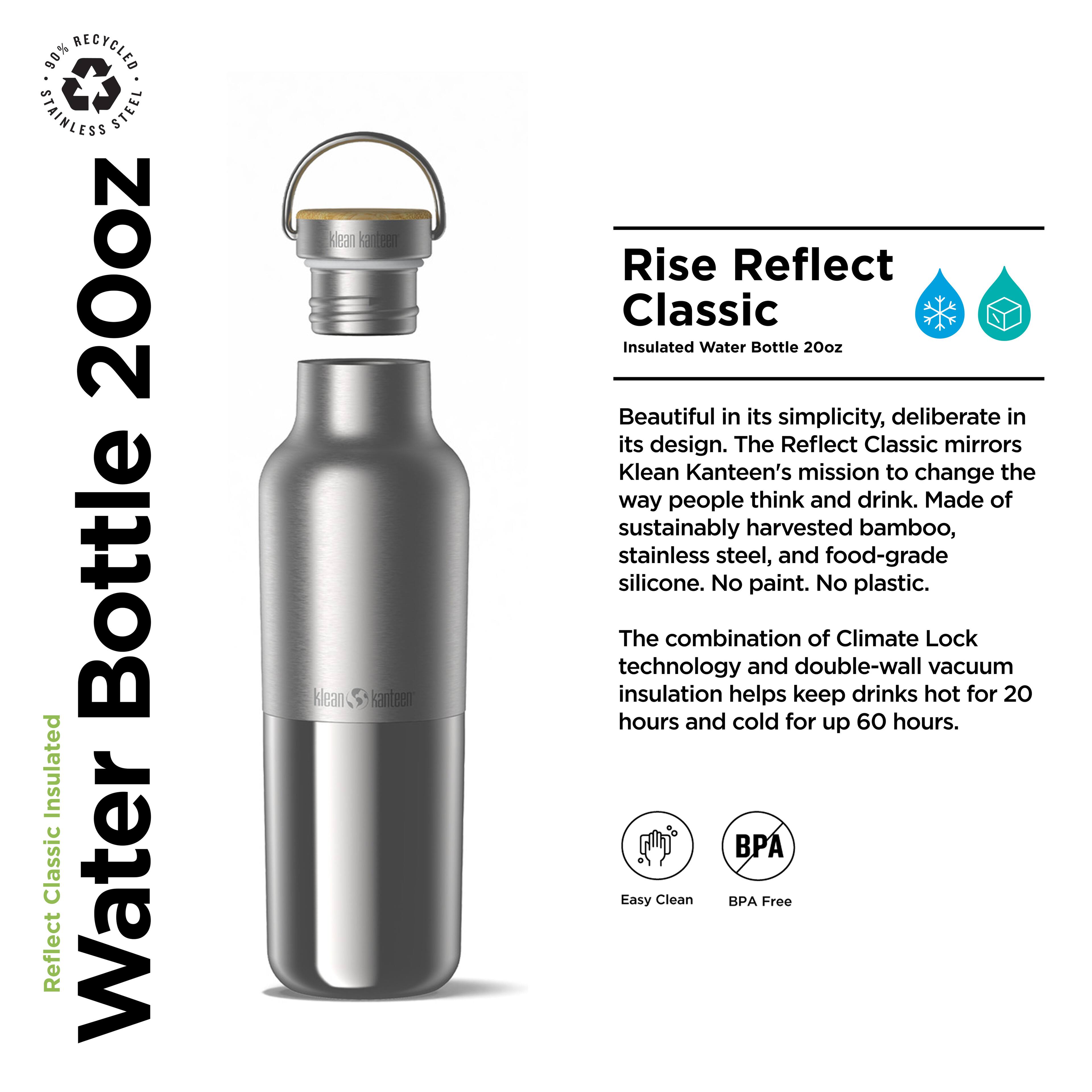90% RECYCLED STAINLESS STEEL 20oz Bottle Insulated Classic Water Reflect klean Teen klean santeen Rise Reflect Classic Insulated Water Bottle 20oz

Beautiful in its simplicity, deliberate in its design. The Reflect Classic mirrors Klean Kanteen's mission to change the way people think and drink. Made of sustainably harvested bamboo, stainless steel, and food-grade silicone. No paint. No plastic. The combination of Climate Lock technology and double-wall vacuum insulation helps keep drinks hot for 20 hours and cold for up 60 hours. PA Easy Clean BPA Free

---

**Rise Reflect Classic**

Insulated Water Bottle 20oz

Beautiful in its simplicity, deliberate in its design. The Reflect Classic mirrors Klean Kanteen's mission to change the way people think and drink. Made of sustainably harvested bamboo, stainless steel, and food-grade silicone. No paint. No plastic.

The combination of Climate Lock technology and double-wall vacuum insulation helps keep drinks hot for 20 hours and cold for up 60 hours.

Easy Clean BPA Free