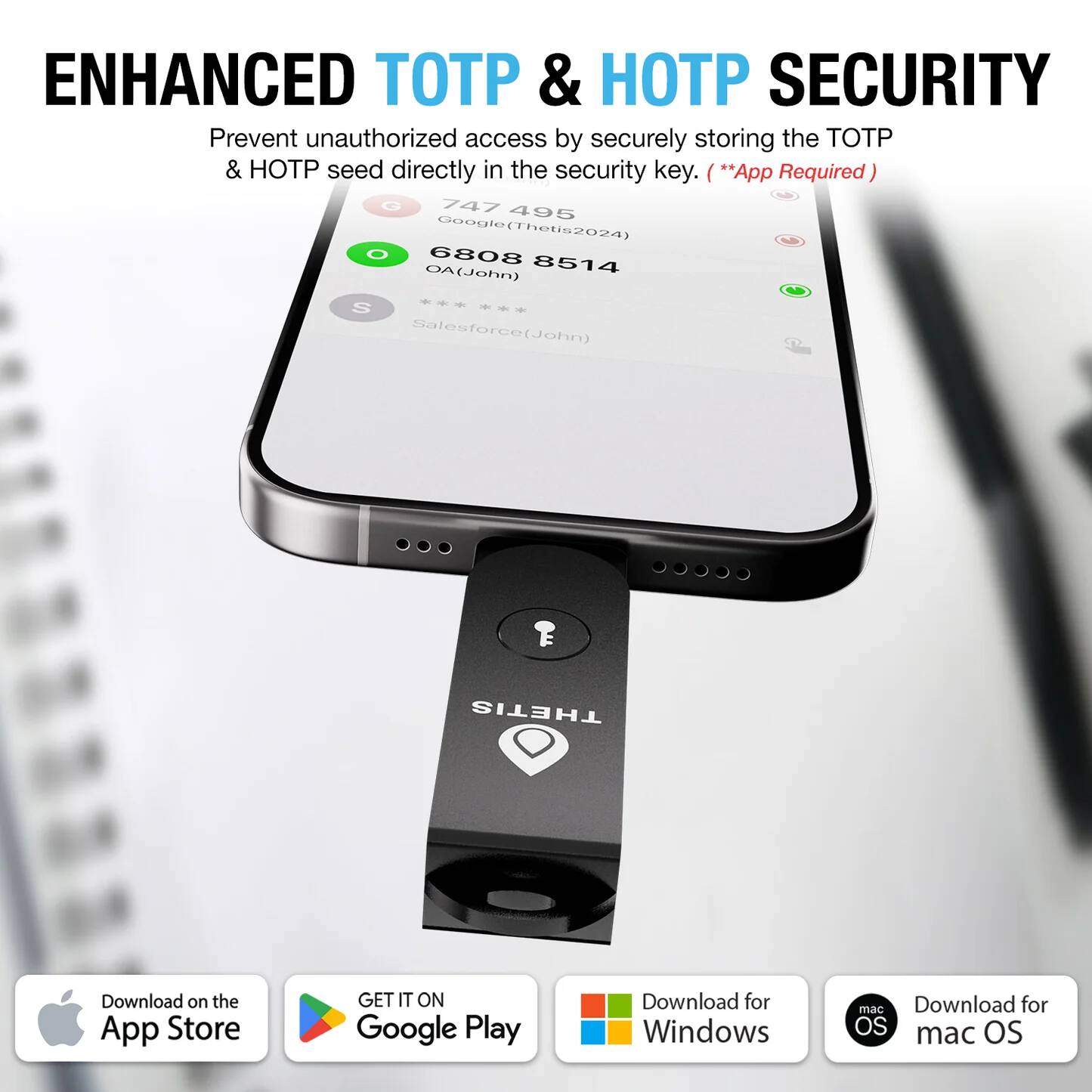 ENHANCED TOTP & HOTP SECURITY  
Prevent unauthorized access by securely storing the TOTP & HOTP seed directly in the security key. (**App Required**)

747 495  
Google (Thetis2024)  
6808 8514  
OA (John)  
Salesforce (John)

Download on the App Store  
GET IT ON Google Play  
Download for Windows  
Download for macOS