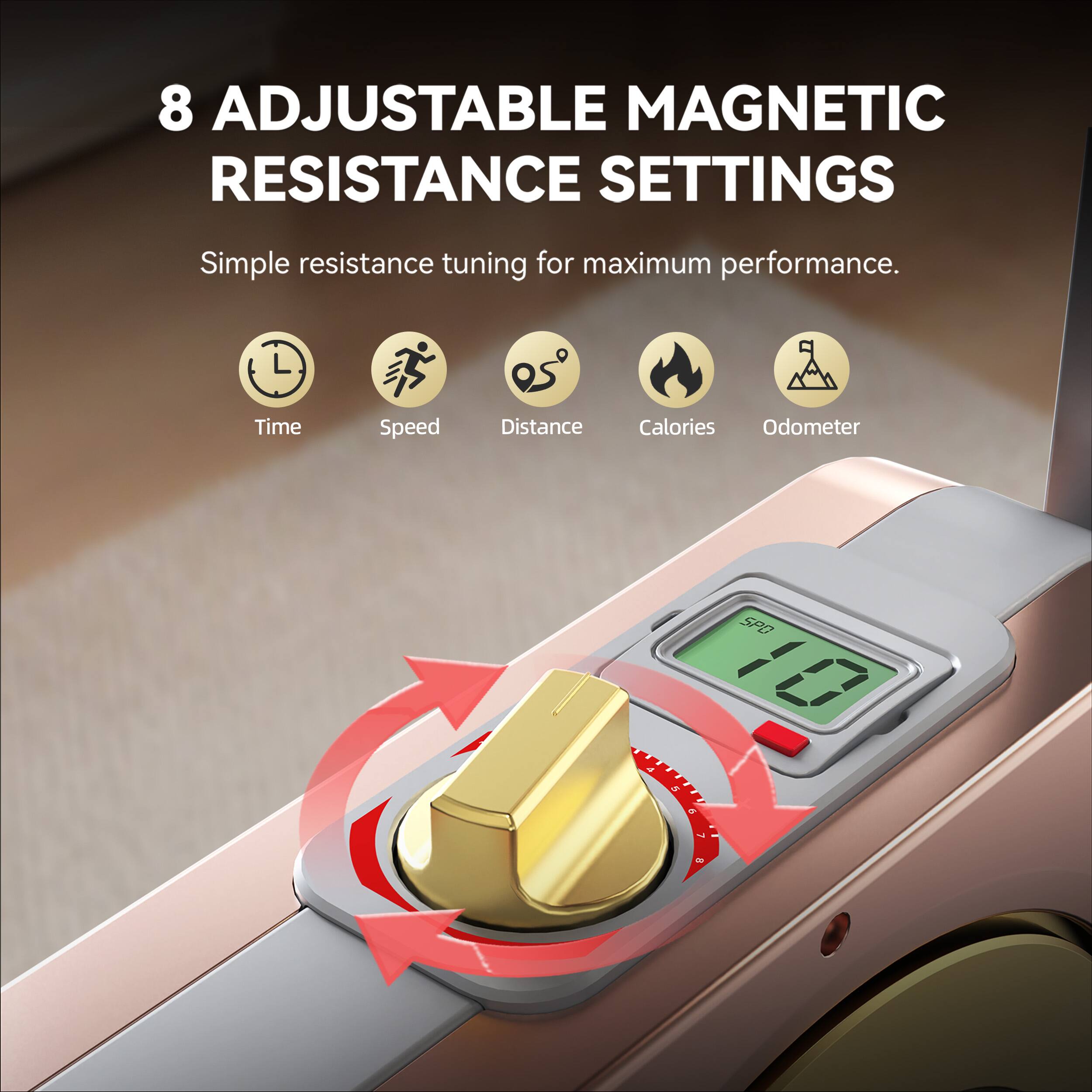 8 Adjustable Magnetic Resistance Settings  
Simple resistance tuning for maximum performance.  
Time Speed Distance Calories Odometer