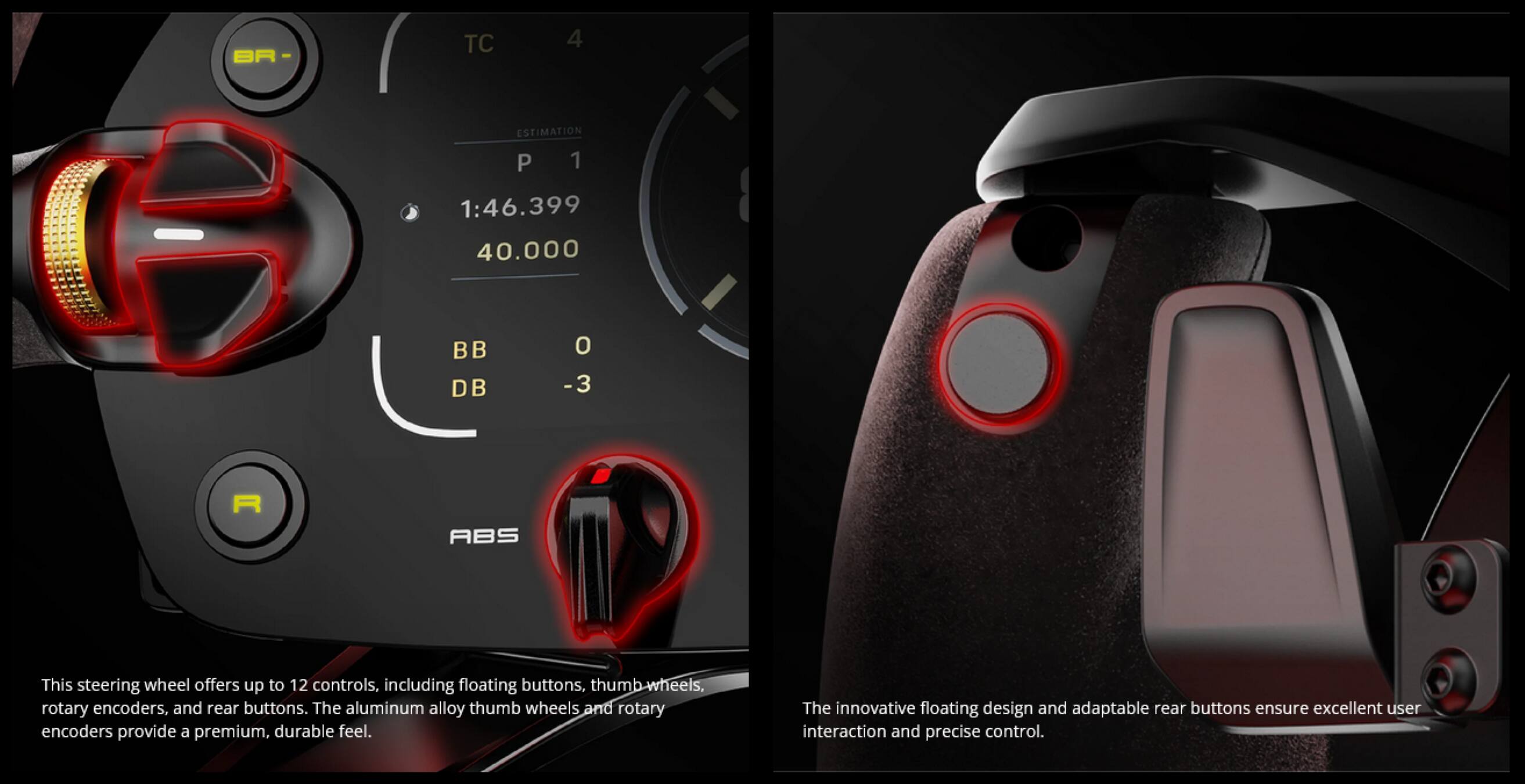BR TC 4 ESTIMATION P 1 1:46.399 40.000 BB DB O -3 R ABS

This steering wheel offers up to 12 controls, including floating buttons, thumb wheels, rotary encoders, and rear buttons. The aluminum alloy thumb wheels and rotary encoders provide a premium, durable feel. The innovative floating design and adaptable rear buttons ensure excellent user interaction and precise control.