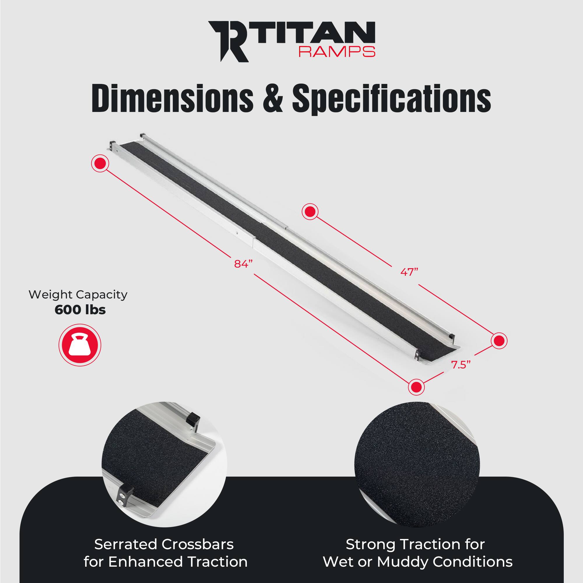 **Titan Ramps**

**Dimensions & Specifications**

- **Weight Capacity:** 600 lbs
- **Dimensions:**
  - Length: 84"
  - Width: 47"
  - Height: 7.5"
- **Features:**
  - Serrated Crossbars for Enhanced Traction
  - Strong Traction for Wet or Muddy Conditions