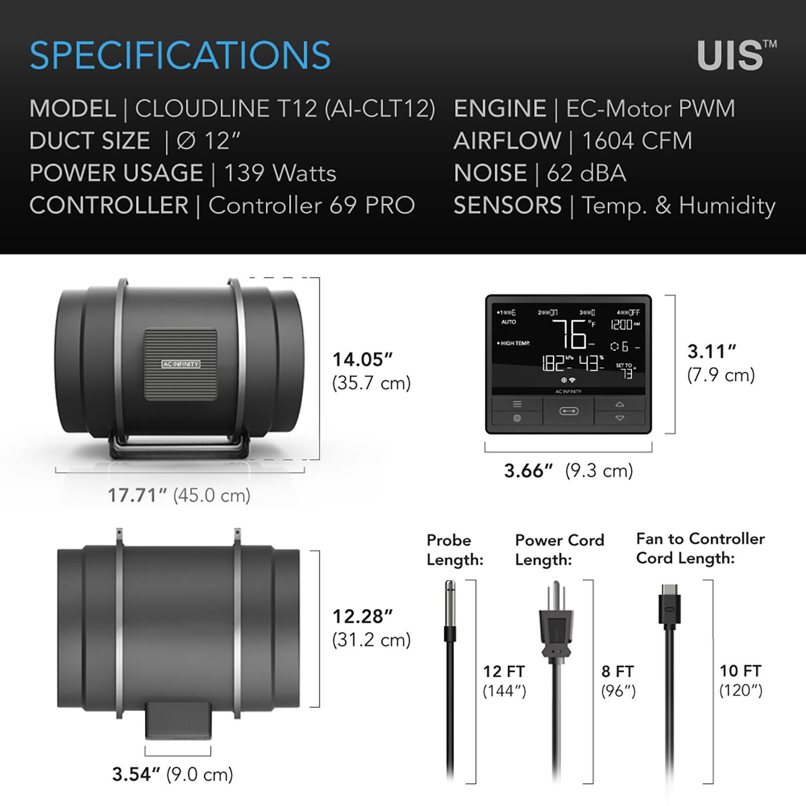 SPECIFICATIONS

MODEL | CLOUDLINE T12 (AI-CLT12)  
DUCT SIZE | 12"  
POWER USAGE | 139 Watts  
CONTROLLER | Controller 69 PRO  
SENSORS | Temp. & Humidity  

ENGINE | EC-Motor PWM  
AIRFLOW | 1604 CFM  
NOISE | 62 dBA  

14.05" (35.7 cm)  
17.71" (45.0 cm)  
3.11" (7.9 cm)  
3.66" (9.3 cm)  
12.28" (31.2 cm)  
3.54" (9.0 cm)  

Probe Length: 12 FT (144")  
Power Cord Length: 8 FT (96")  
Fan to Controller Cord Length: 10 FT (120")