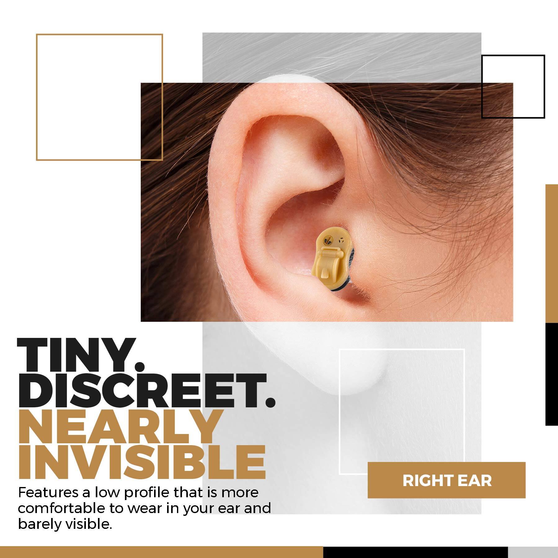 TINY. DISCREET. NEARLY INVISIBLE

Features a low profile that is more comfortable to wear in your ear and barely visible.

RIGHT EAR