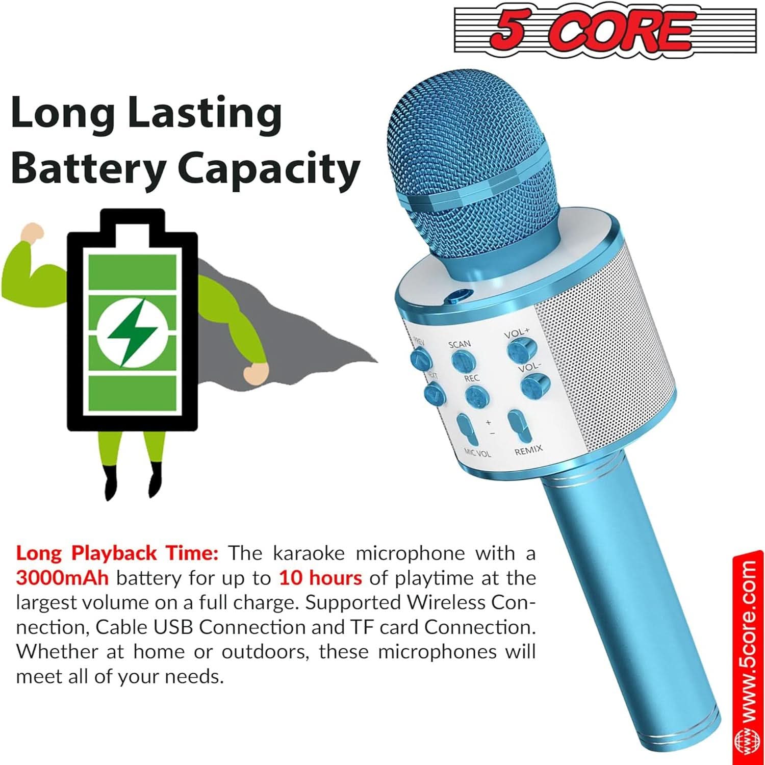 Long Lasting Battery Capacity

Long Playback Time: The karaoke microphone with a 3000mAh battery for up to 10 hours of playtime at the largest volume on a full charge. Supported Wireless Connection, Cable USB Connection and TF card Connection. Whether at home or outdoors, these microphones will meet all of your needs.

www.5core.com