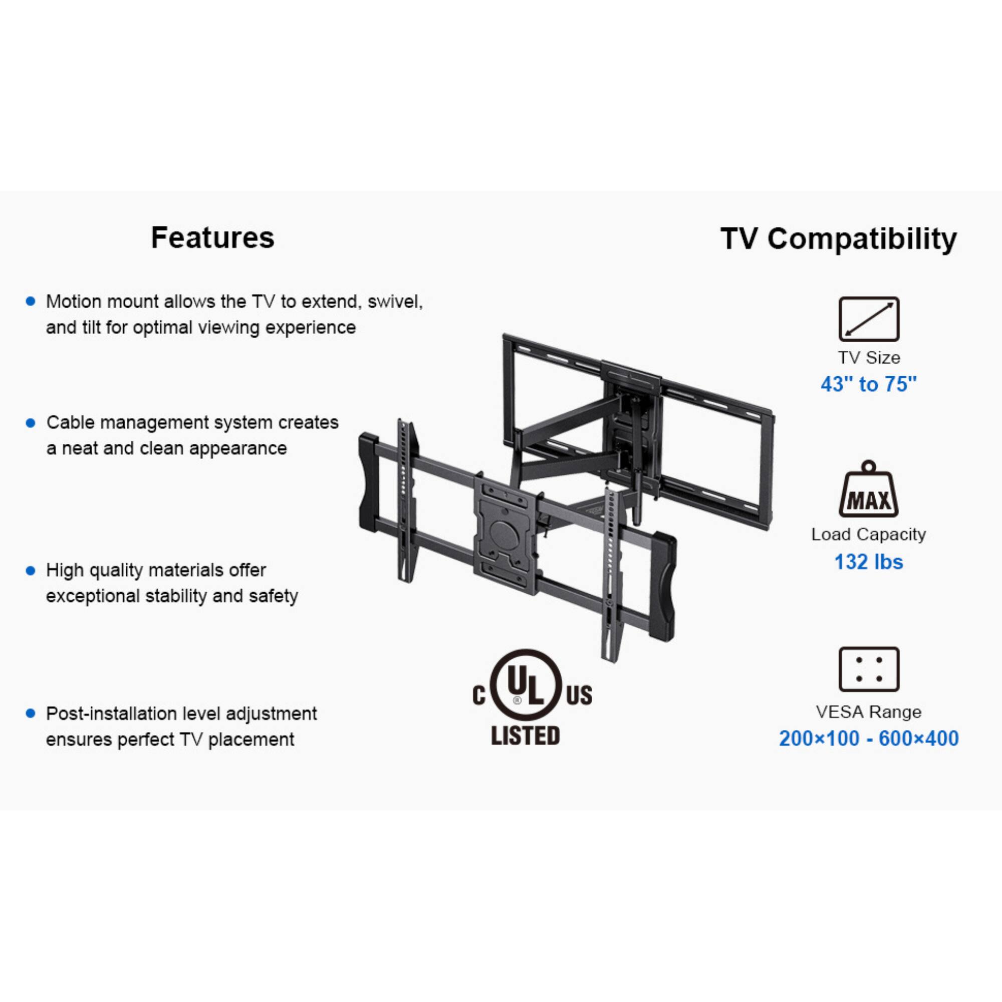 Features
TV Compatibility
Motion mount allows the TV to extend, swivel, and tilt for optimal viewing experience
TV Size 43" to 75"
Cable management system creates a neat and clean appearance
High quality materials offer exceptional stability and safety
MAX Load Capacity 132 lbs
Post-installation level adjustment ensures perfect TV placement
UL US LISTED
VESA Range 200x100 - 600x400