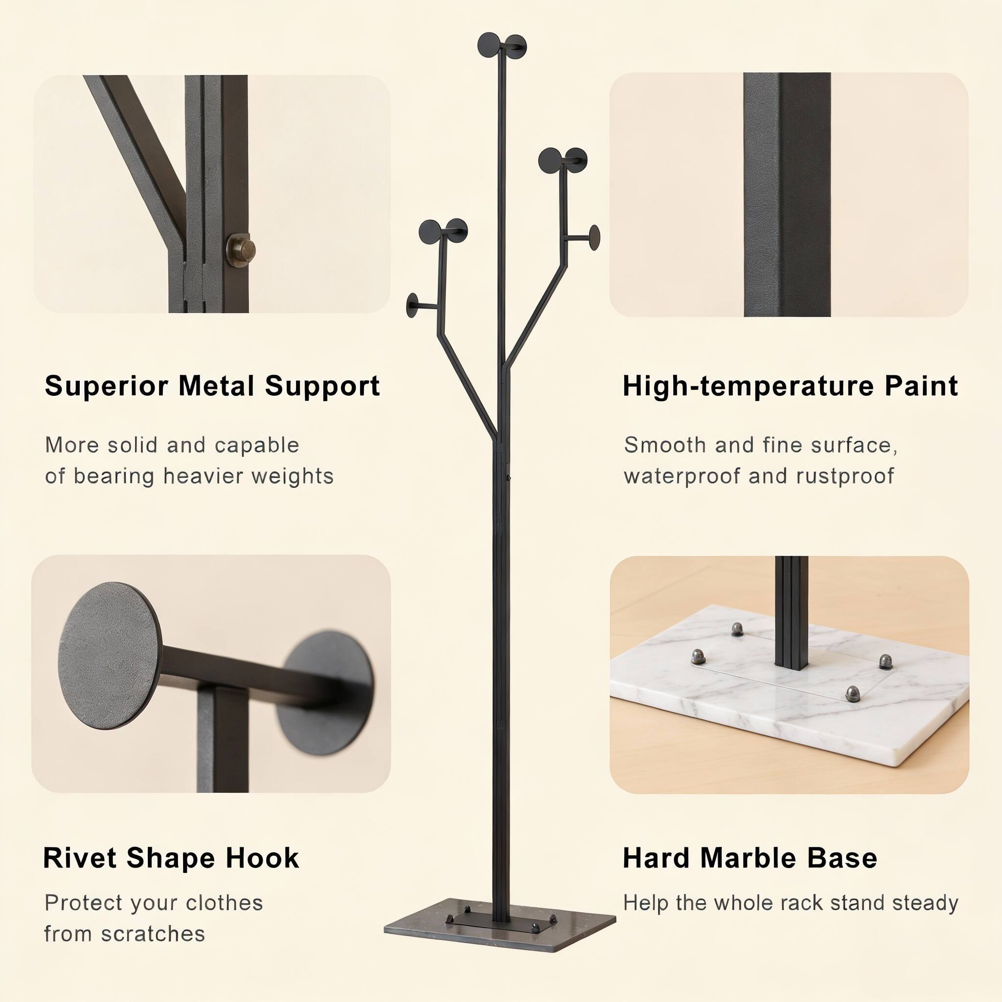 Superior Metal Support  
More solid and capable of bearing heavier weights  

High-temperature Paint  
Smooth and fine surface, waterproof and rustproof  

Rivet Shape Hook  
Protect your clothes from scratches  

Hard Marble Base  
Help the whole rack stand steady