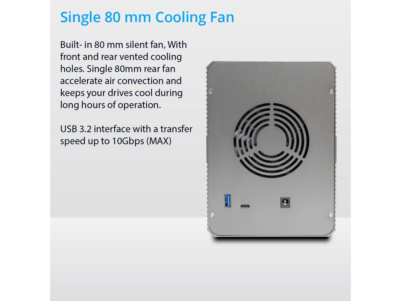Single 80 mm Cooling Fan

Built-in 80 mm silent fan, with front and rear vented cooling holes. Single 80mm rear fan accelerates air convection and keeps your drives cool during long hours of operation.

USB 3.2 interface with a transfer speed up to 10Gbps (MAX)