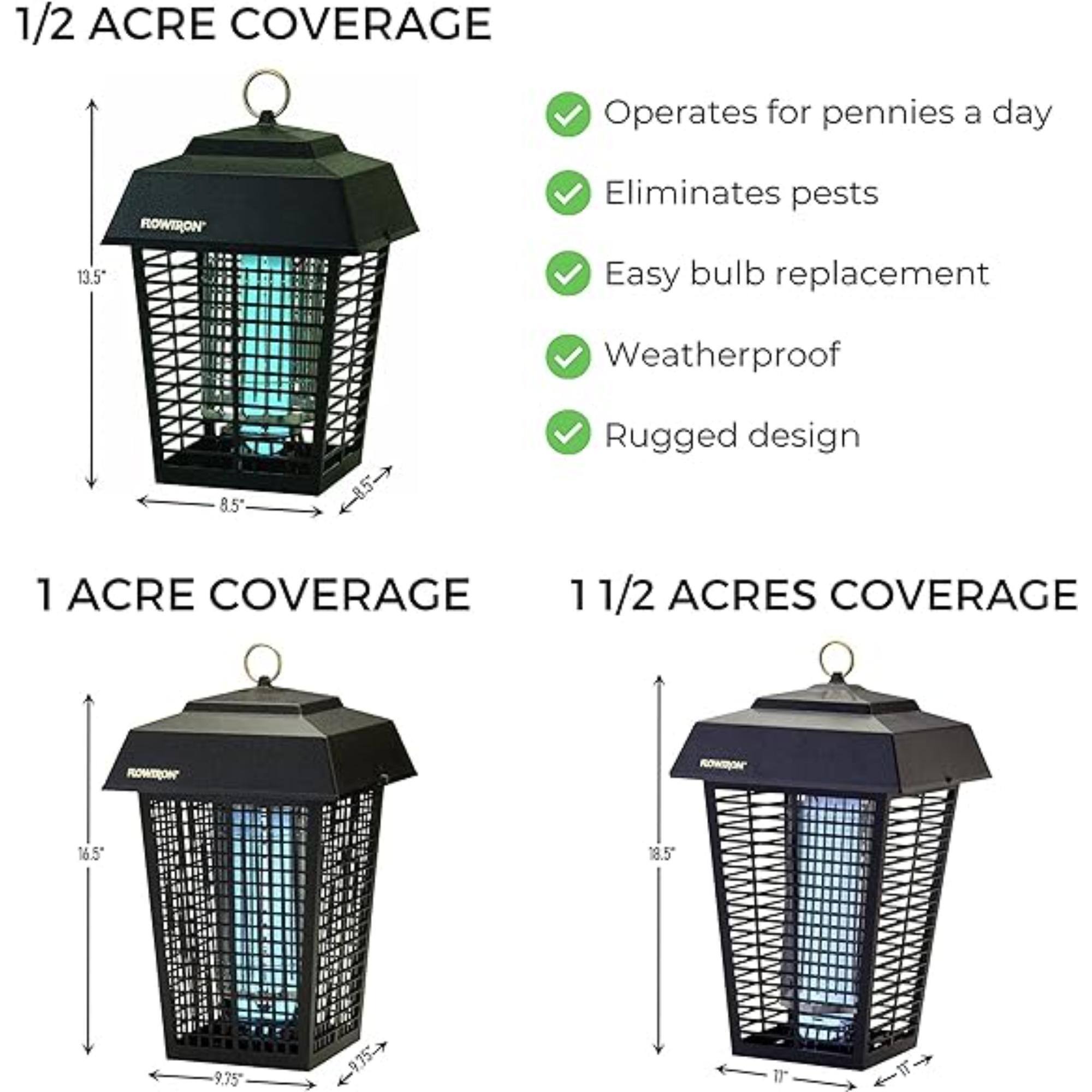 1/2 ACRE COVERAGE
Operates for pennies a day
Eliminates pests
Easy bulb replacement
Weatherproof
Rugged design
13.5"
8.5"

1 ACRE COVERAGE
16.5"
9.75"

1 1/2 ACRES COVERAGE
18.5"
9.75"