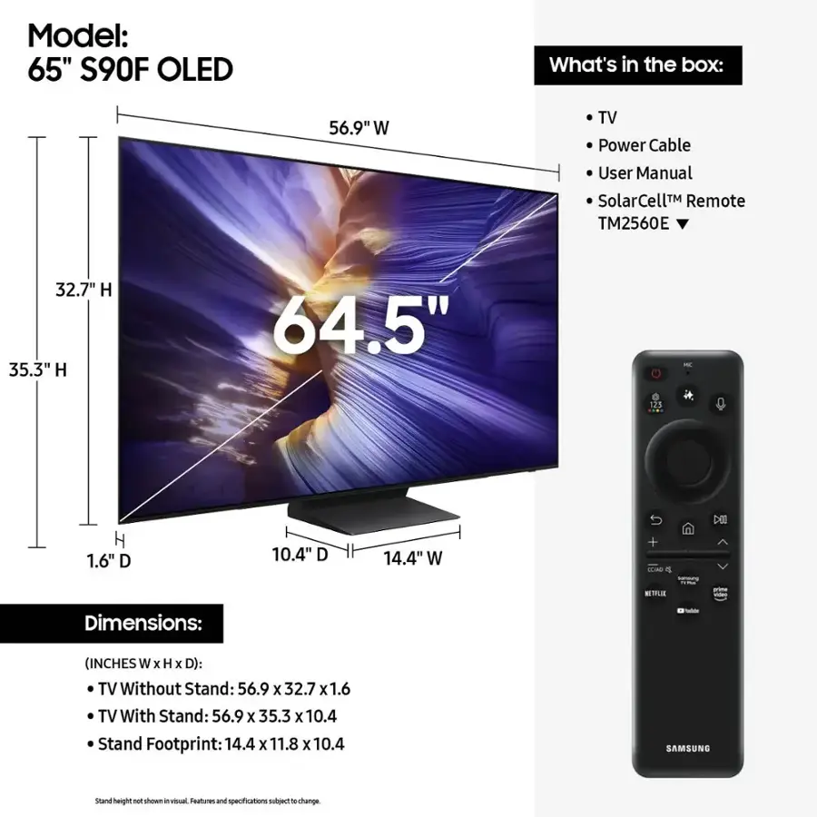 Model: 65" S90F OLED
What's in the box: 56.9" W TV, Power Cable, User Manual, SolarCellM Remote (TM2560E), 32.7" H, 35.3" H, 64.5" - 125 H, 1.6" D, 10.4" D, 14.4" W + TLAO o NETFLIX - Dimensions: - (INCHES W x H x D): TV Without Stand: 56.9 x 32.7 x 1.6, TV With Stand: 56.9 x 35.3 x 10.4, Stand Footprint: 14.4 x 11.8 x 10.4, SAMSUNG stand height P shows in venual Teatures and specifications nutuect  change.