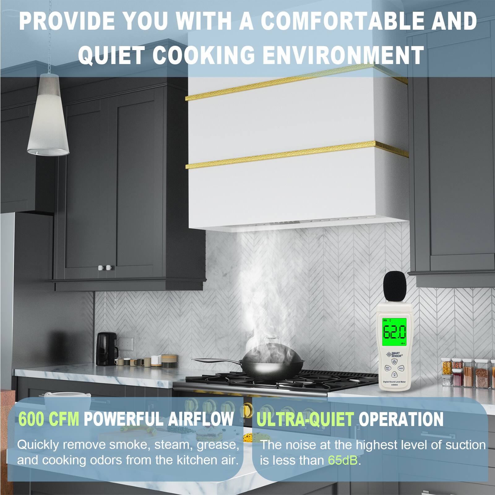 PROVIDE YOU WITH A COMFORTABLE AND QUIET COOKING ENVIRONMENT

600 CFM POWERFUL AIRFLOW
Quickly remove smoke, steam, grease, and cooking odors from the kitchen air.

ULTRA-QUIET OPERATION
The noise at the highest level of suction is less than 65dB.