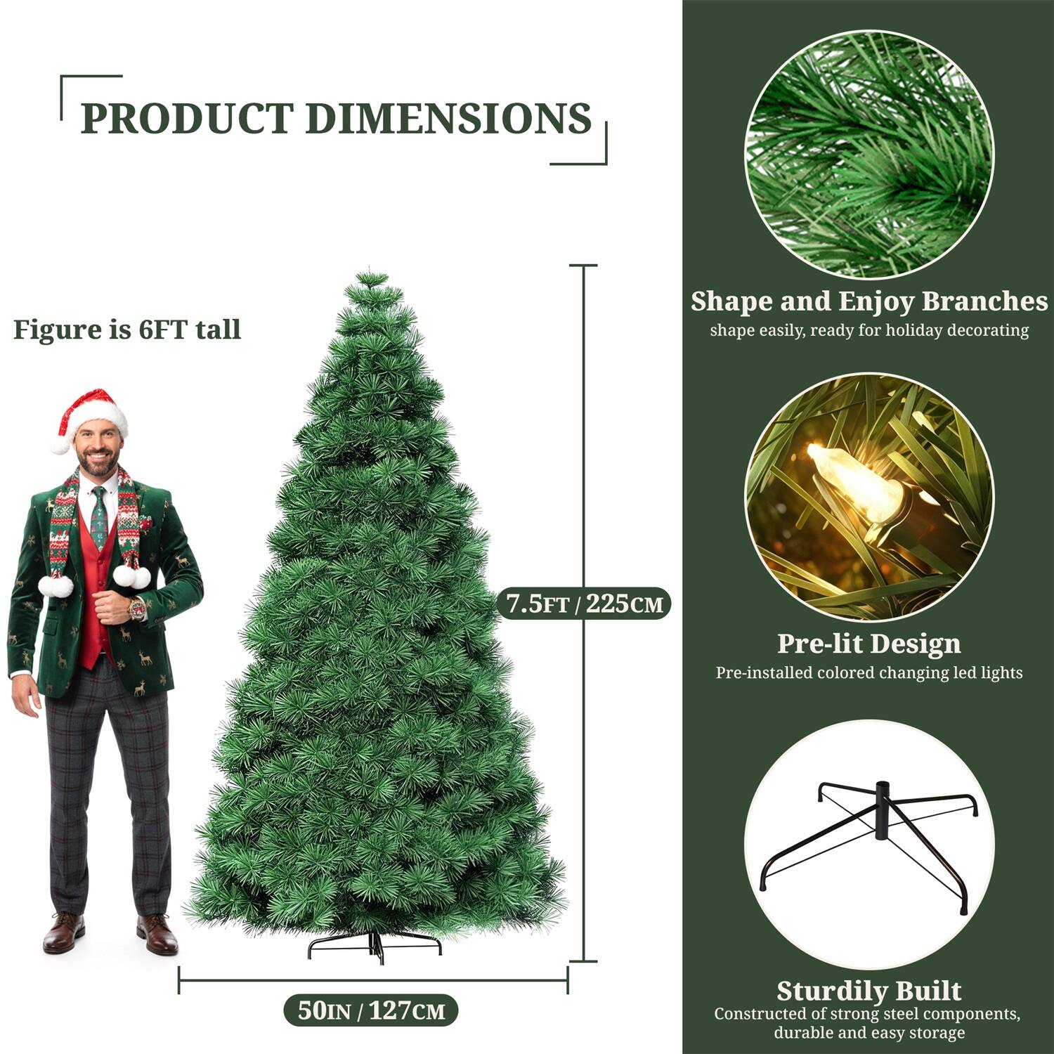**PRODUCT DIMENSIONS**

- Figure is 6FT tall
- 7.5FT / 225CM
- 50IN / 127CM

**Shape and Enjoy Branches**
- Shape easily, ready for holiday decorating

**Pre-lit Design**
- Pre-installed colored changing LED lights

**Sturdily Built**
- Constructed of strong steel components, durable and easy storage