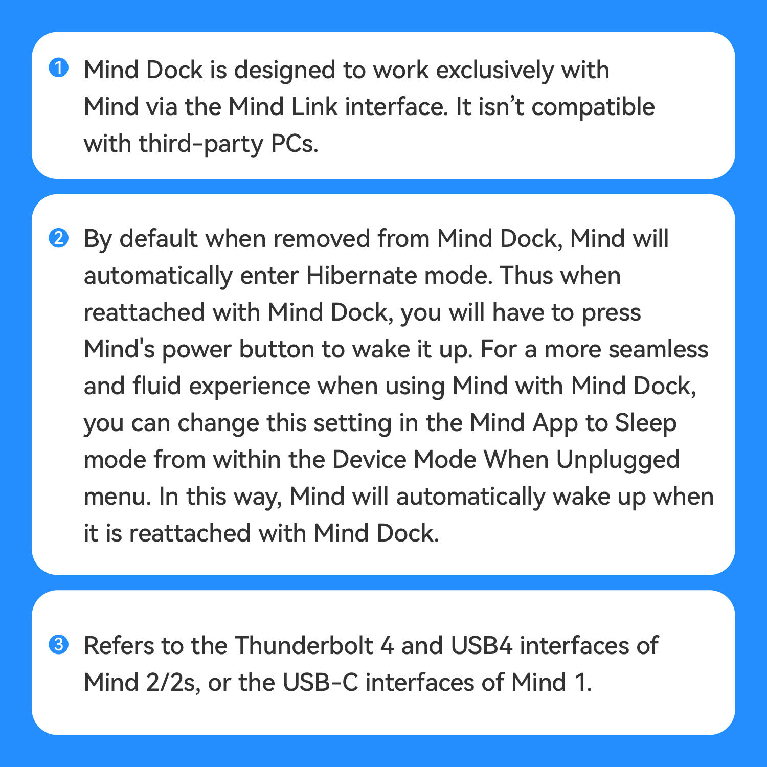1. Mind Dock is designed to work exclusively with Mind via the Mind Link interface. It isn't compatible with third-party PCs.

2. By default, when removed from Mind Dock, Mind will automatically enter Hibernate mode. Thus, when reattached with Mind Dock, you will have to press Mind's power button to wake it up. For a more seamless and fluid experience when using Mind with Mind Dock, you can change this setting in the Mind App to Sleep mode from within the Device Mode When Unplugged menu. In this way, Mind will automatically wake up when it is reattached with Mind Dock.

3. Refers to the Thunderbolt 4 and USB4 interfaces of Mind 2/2s, or the USB-C interfaces of Mind 1.