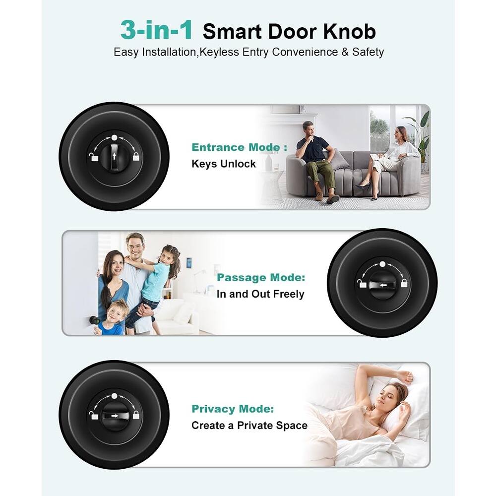 3-in-1 Smart Door Knob  
Easy Installation, Keyless Entry Convenience & Safety  

Entrance Mode:  
Keys Unlock  

Passage Mode:  
In and Out Freely  

Privacy Mode:  
Create a Private Space