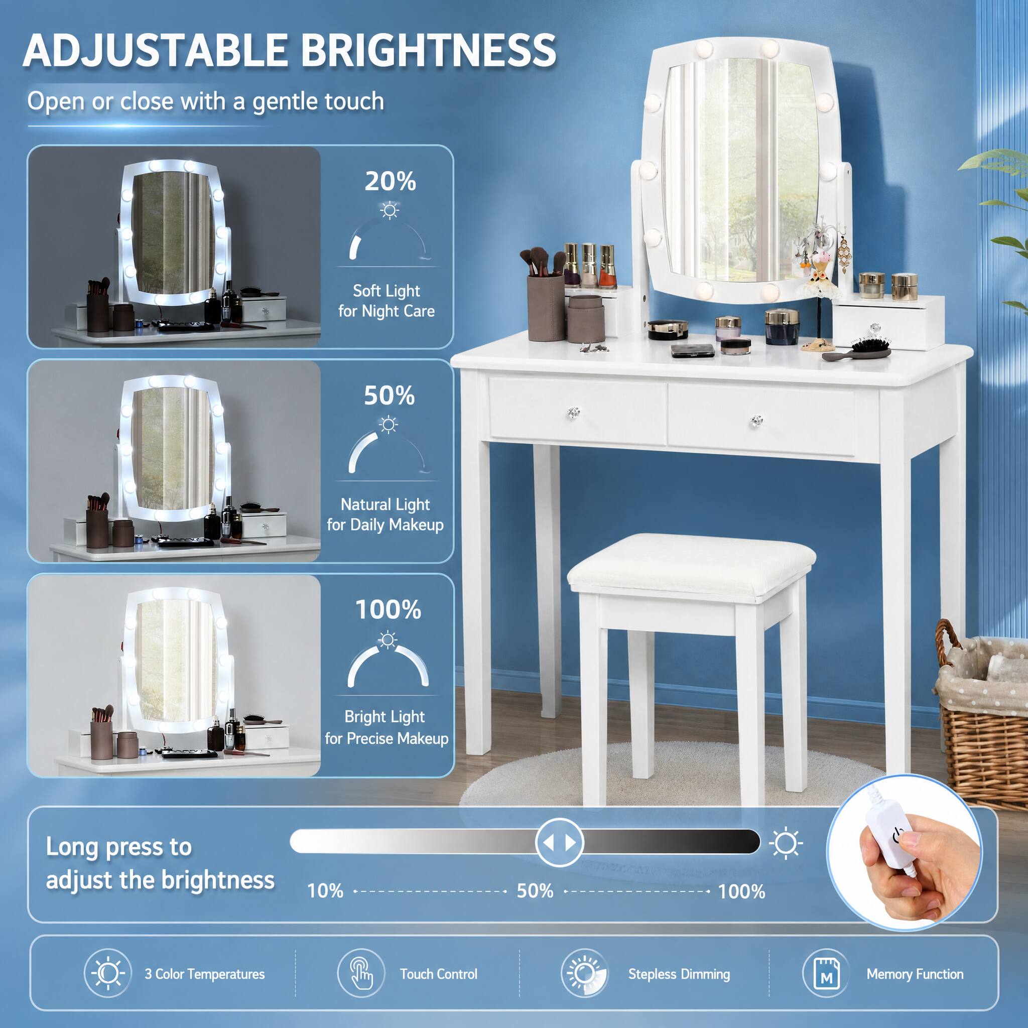 ADJUSTABLE BRIGHTNESS  
Open or close with a gentle touch

20%  
Soft Light for Night Care

50%  
Natural Light for Daily Makeup

100%  
Bright Light for Precise Makeup

Long press to adjust the brightness  
10%  
50%  
100%

3 Color Temperatures  
Touch Control  
Stepless Dimming  
Memory Function