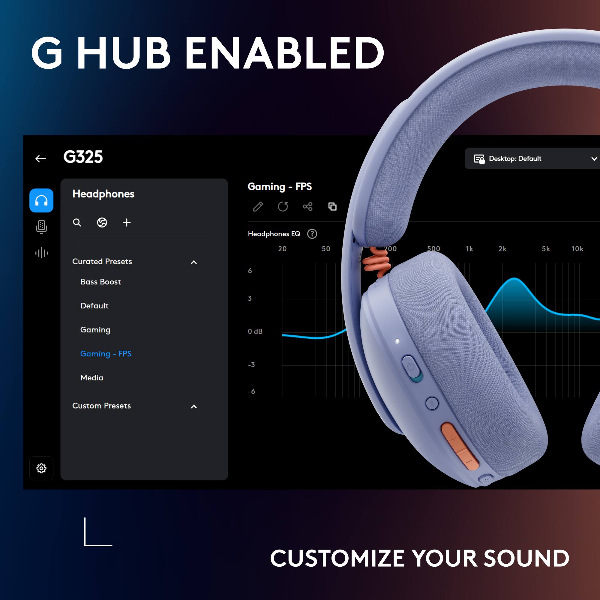 G HUB ENABLED  
G325  
Desktop: Default  
Headphones Gaming I FPS + Headphones EQ I 20 50 .D0 5.00 1k 2k 10k  
Curated Presets Bass Boost 6  
Default Gaming 0 dB Gaming FPS -3 Media -6  
Custom Presets  
CUSTOMIZE YOUR SOUND