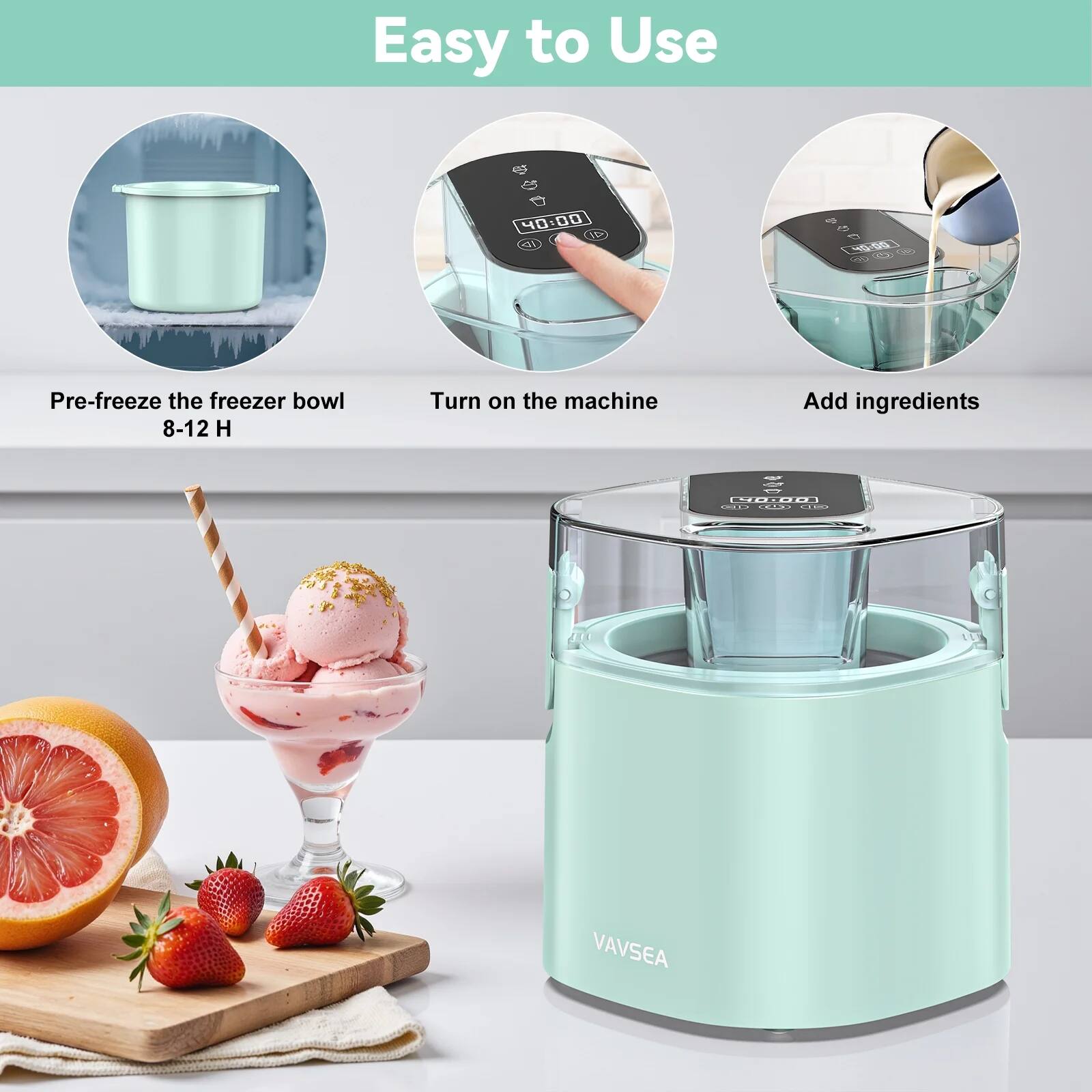 Easy to Use

- Pre-freeze the freezer bowl 8-12 H
- Turn on the machine
- Add ingredients

VAVSEA