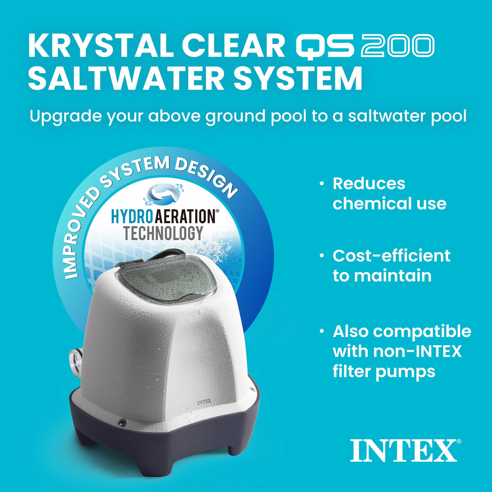 KRYSTAL CLEAR QS 200 SALTWATER SYSTEM  
Upgrade your above ground pool to a saltwater pool  

IMPROVED SYSTEM DESIGN  
HYDRO AERATION TECHNOLOGY  

- Reduces chemical use  
- Cost-efficient to maintain  
- Also compatible with non-INTEX filter pumps  

INTEX