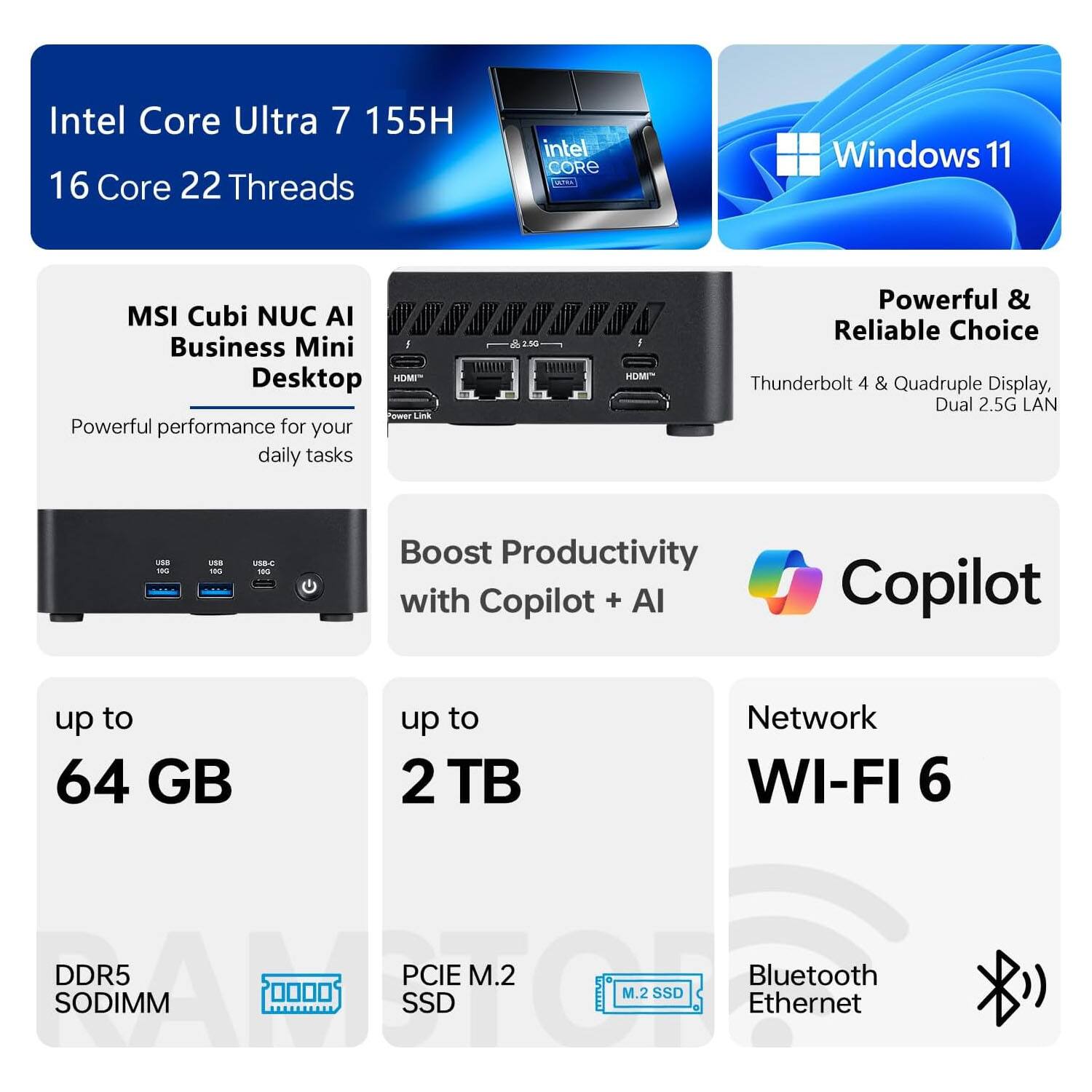 Intel Core Ultra 7 155H  
16 Core 22 Threads  

MSI Cubi NUC AI Business Mini Desktop  
Powerful performance for your daily tasks  

Windows 11  

Powerful & Reliable Choice  
Thunderbolt 4 & Quadruple Display, Dual 2.5G LAN  

Boost Productivity with Copilot + AI  

up to 64 GB  
DDR5 SODIMM  

up to 2 TB  
PCIe M.2 SSD  

Network  
WI-FI 6  
Bluetooth  
Ethernet