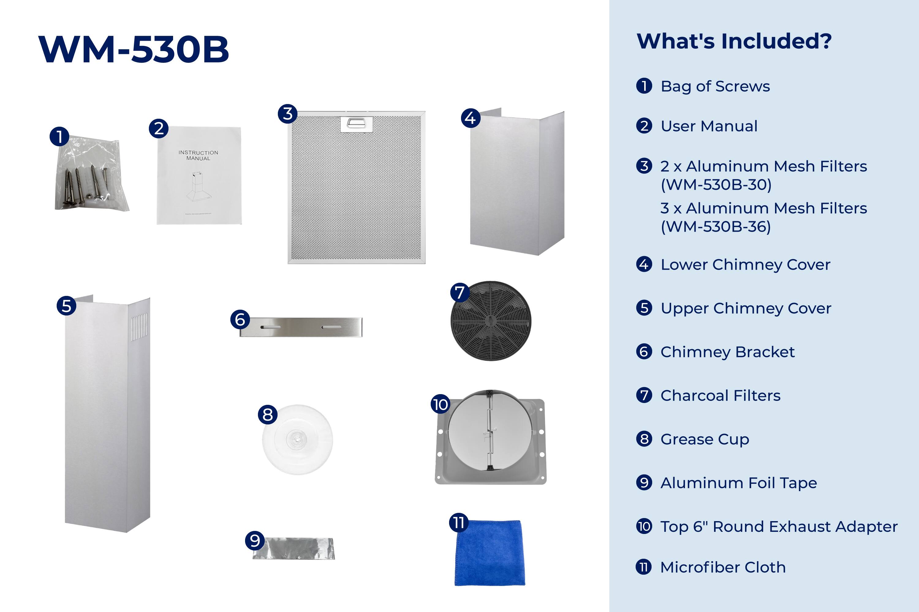 WM-530B  
INSTRUCTION MANUAL  

What's Included?  

1. Bag of Screws  
2. User Manual  
3. 2 x Aluminum Mesh Filters (WM-530B-30)  
   3 x Aluminum Mesh Filters (WM-530B-36)  
4. Lower Chimney Cover  
5. Upper Chimney Cover  
6. Chimney Bracket  
7. Charcoal Filters  
8. Grease Cup  
9. Aluminum Foil Tape  
10. Top 6" Round Exhaust Adapter  
11. Microfiber Cloth