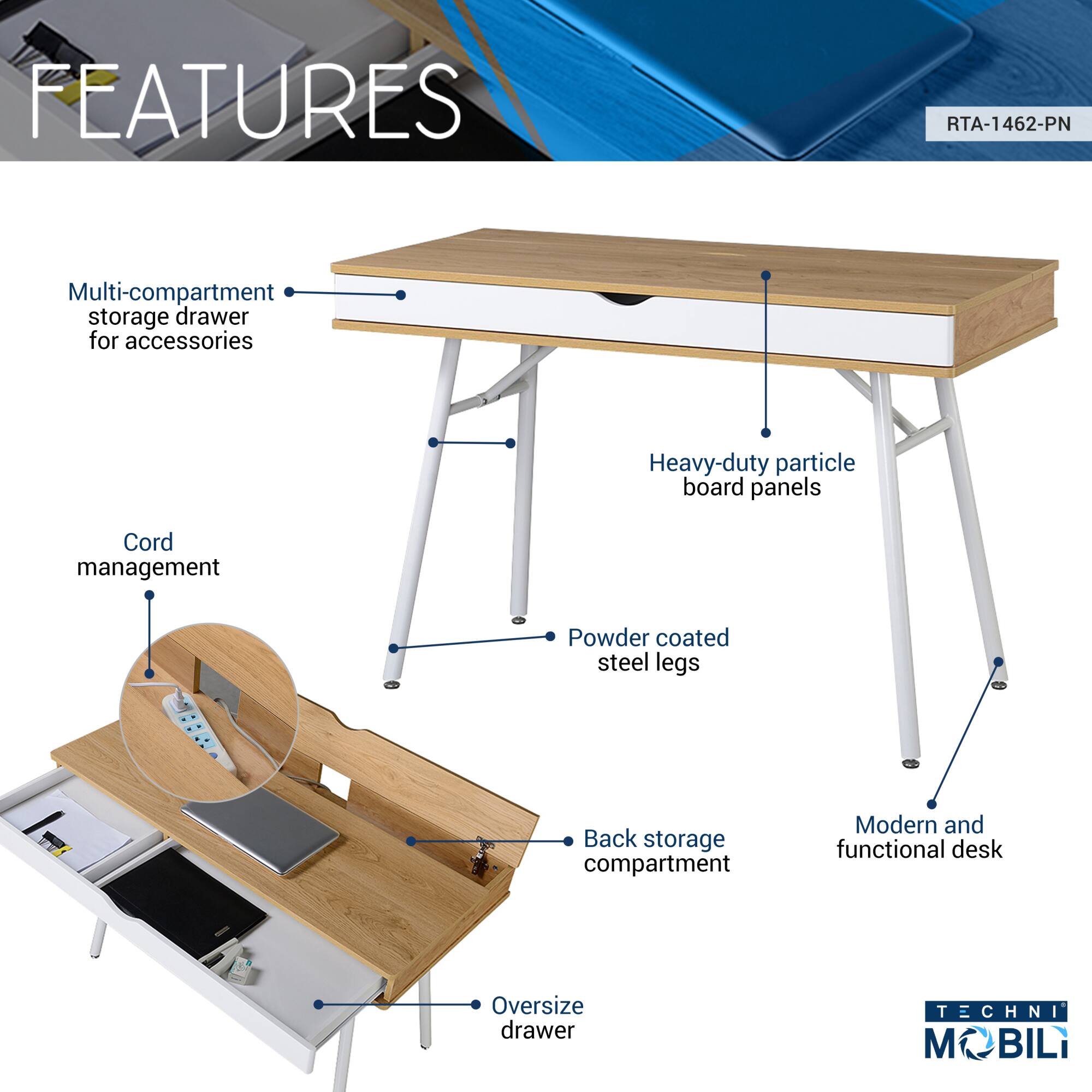 **FEATURES**

- Multi-compartment storage drawer for accessories
- Heavy-duty particle board panels
- Powder coated steel legs
- Back storage compartment
- Oversize drawer
- Cord management

**Modern and functional desk**

**RTA-1462-PN**

**TECHNI MOBILI**