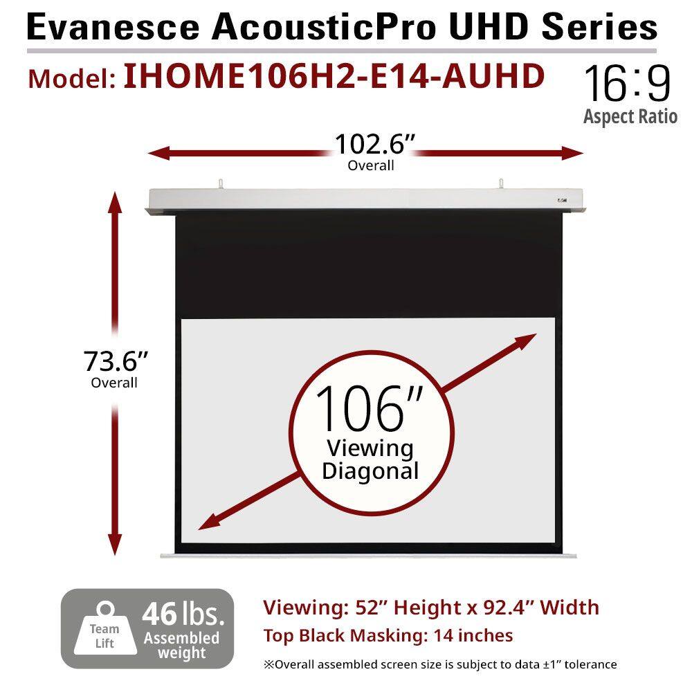 Evanesce AcousticPro UHD Series  
Model: IHOM106H2-E14-AUHD  
16:9 Aspect Ratio  

102.6" Overall  
73.6" Overall  
106" Viewing Diagonal  

46 lbs. Team Assembled Lift weight  

Viewing: 52" Height x 92.4" Width  
Top Black Masking: 14 inches  

*Overall assembled screen size is subject to data ±1" tolerance