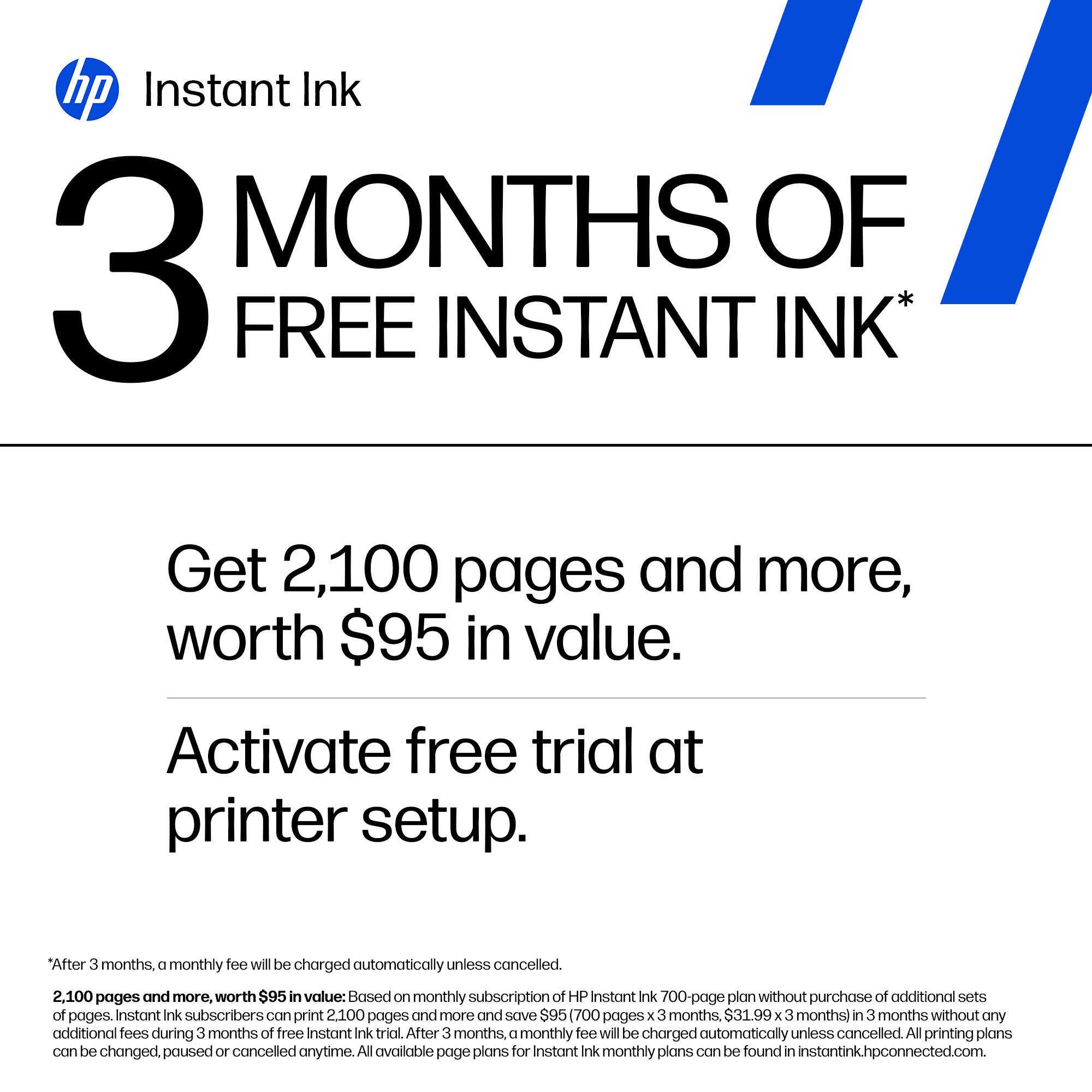 hp Instant Ink  
3 MONTHS OF FREE INSTANT INK*

Get 2,100 pages and more, worth $95 in value.  
Activate free trial at printer setup.

*After 3 months, a monthly fee will be charged automatically unless cancelled.  
2,100 pages and more, worth $95 in value: Based on monthly subscription of HP Instant Ink 700-page plan without purchase of additional sets of pages. Instant Ink subscribers can print 2,100 pages and more and save $95 (700 pages x 3 months, $31.99 x 3 months) in 3 months without any additional fees during 3 months of free Instant Ink trial. After 3 months, a monthly fee will be charged automatically unless cancelled. All printing plans can be changed, paused or cancelled anytime. All available page plans for Instant Ink monthly plans can be found in instantink.hpconnected.com.