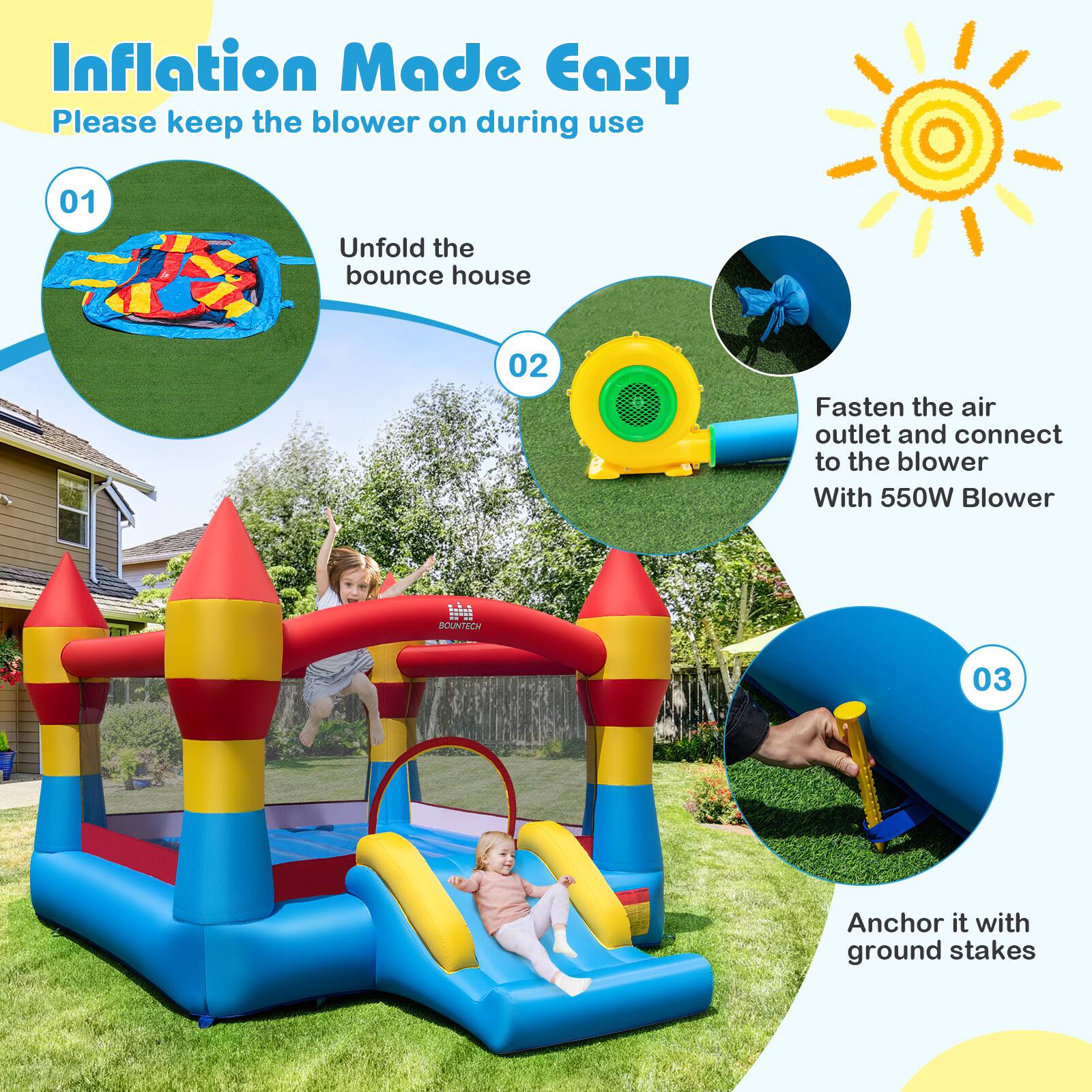 Inflation Made Easy  
Please keep the blower on during use  

01 Unfold the bounce house  
02 Fasten the air outlet and connect to the blower With 550W Blower SOUNTECH  
03 Anchor it with ground stakes