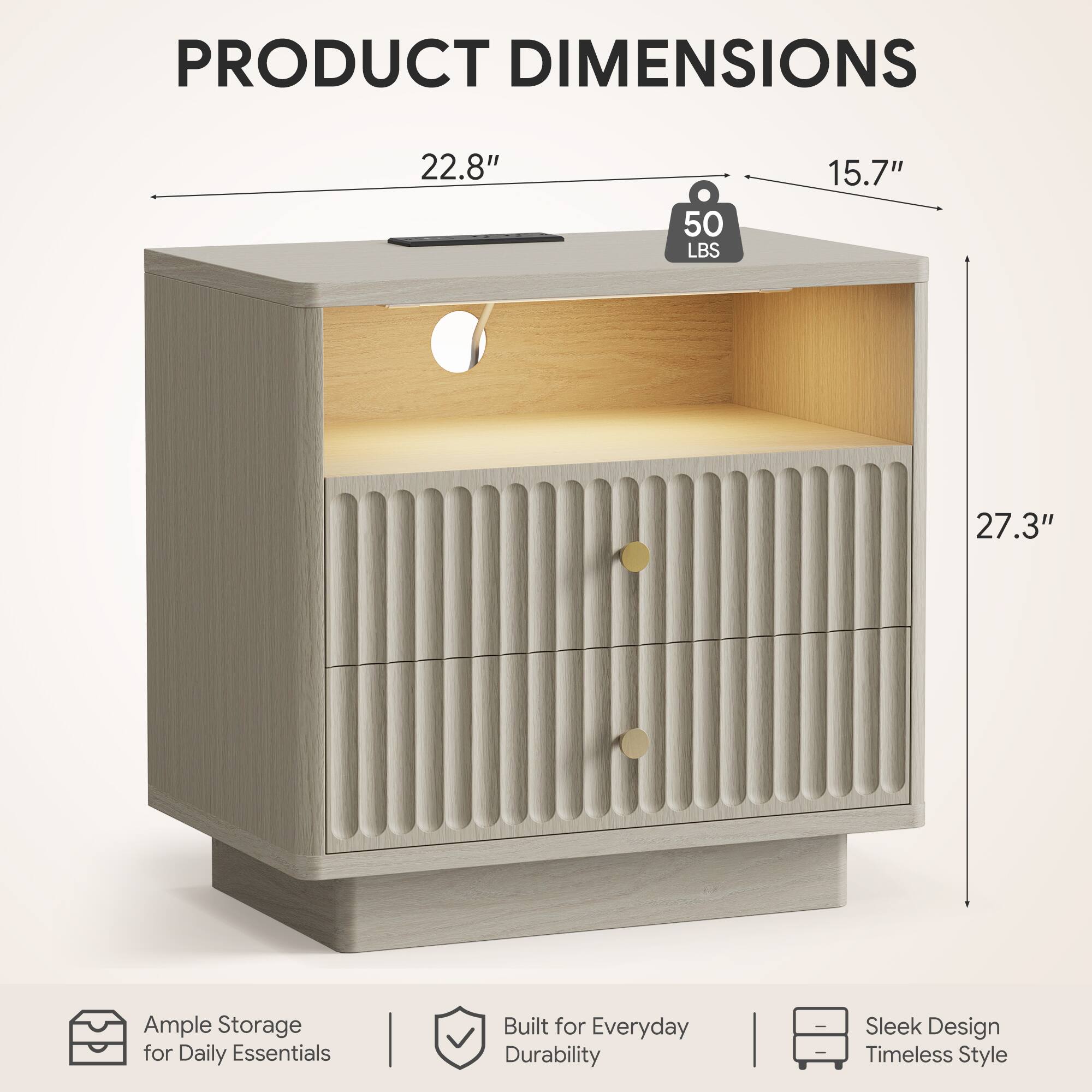 PRODUCT DIMENSIONS

22.8" 50 LBS 15.7" 27.3"

Ample Storage for Daily Essentials

Built for Everyday Durability

Sleek Design Timeless Style
