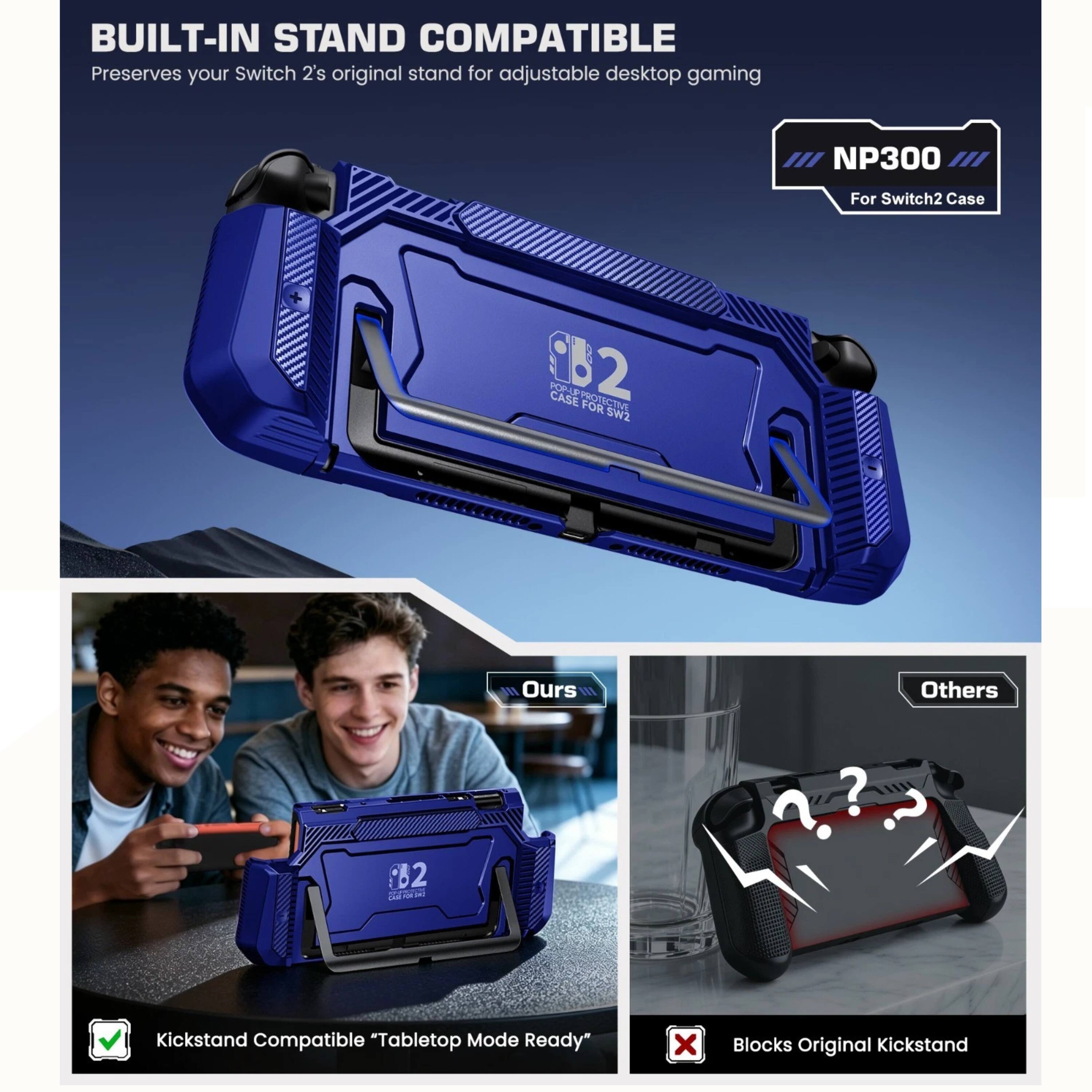 BUILT-IN STAND COMPATIBLE  
Preserves your Switch 2's original stand for adjustable desktop gaming  
NP300  
For Switch2 Case  

C32 CASE  

OS FOR Sw2  
Ours F1E Others B2 L a an ? ? ?  

Kickstand Compatible "Tabletop Mode Ready"  
x Blocks Original Kickstand