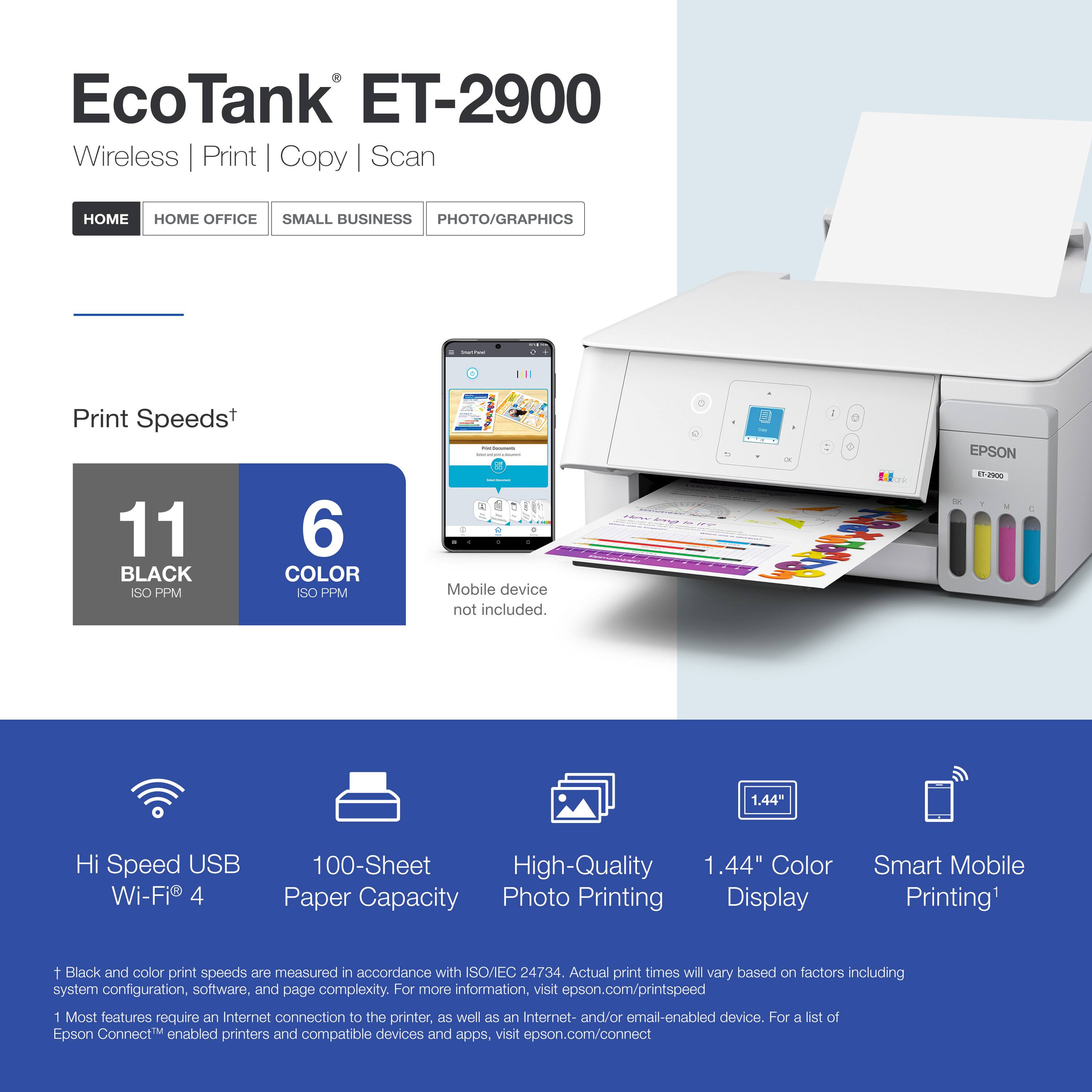 EcoTank ET-2900  
Wireless | Print | Copy | Scan  

HOME | HOME OFFICE | SMALL BUSINESS | PHOTO/GRAPHICS  

Print Speeds*  
11 BLACK ISO PPM  
6 COLOR ISO PPM  

Mobile device not included.  

Hi Speed USB Wi-Fi® 4  
100-Sheet Paper Capacity  
High-Quality Photo Printing  
1.44" Color Display  
Smart Mobile Printing¹  

* Black and color print speeds are measured in accordance with ISO/EC 24734. Actual print times will vary based on factors including system configuration, software, and page complexity. For more information, visit epson.com/printspeed  

¹ Most features require an Internet connection to the printer, as well as an Internet- and/or email-enabled device. For a list of Epson Connect™ enabled printers and compatible devices and apps, visit epson.com/connect