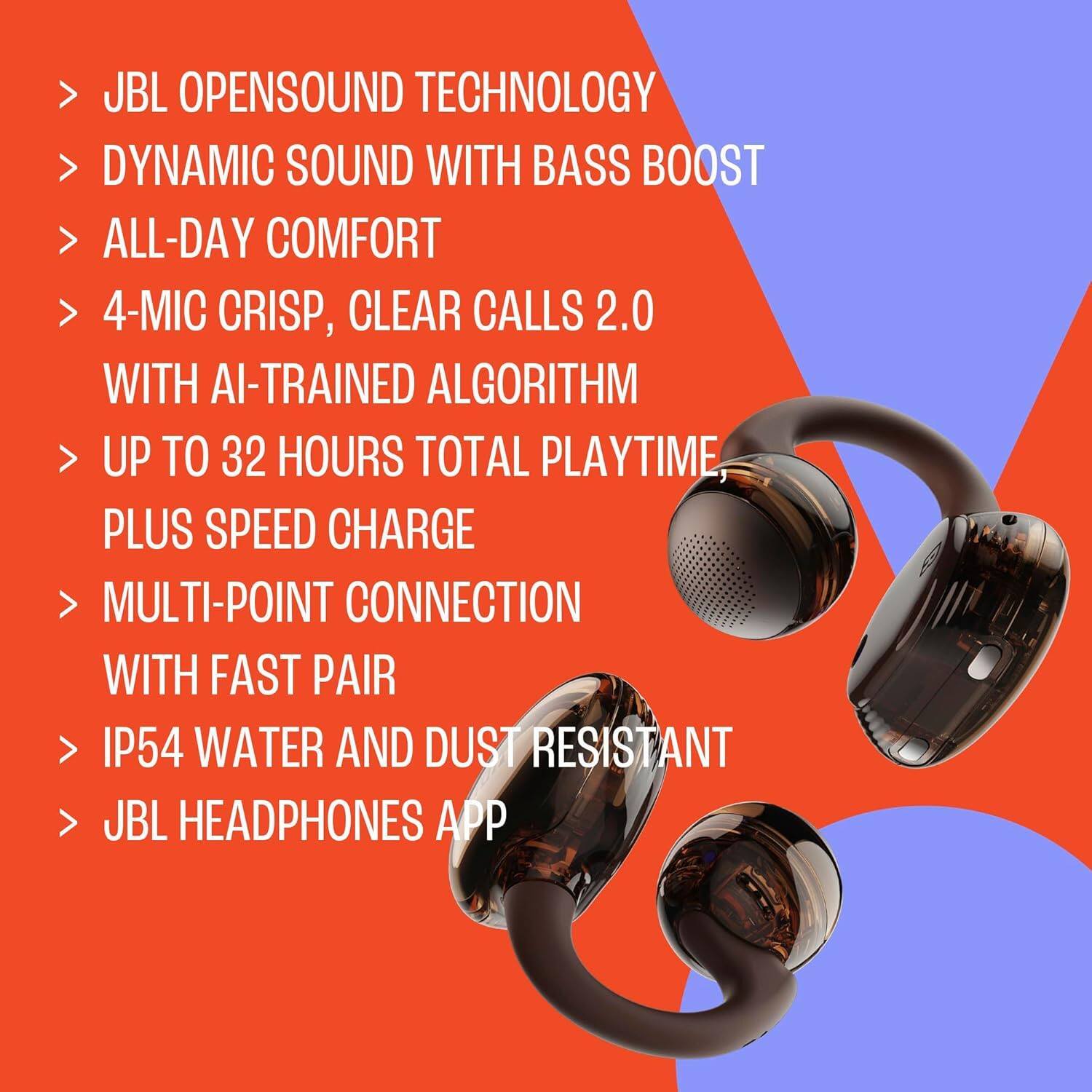 JBL OPENSOUND TECHNOLOGY  
DYNAMIC SOUND WITH BASS BOOST  
ALL-DAY COMFORT  
4-MIC CRISP, CLEAR CALLS 2.0 WITH AI-TRAINED ALGORITHM  
UP TO 32 HOURS TOTAL PLAYTIME, PLUS SPEED CHARGE  
MULTI-POINT CONNECTION WITH FAST PAIR  
IP54 WATER AND DUST RESISTANT  
JBL HEADPHONES APP