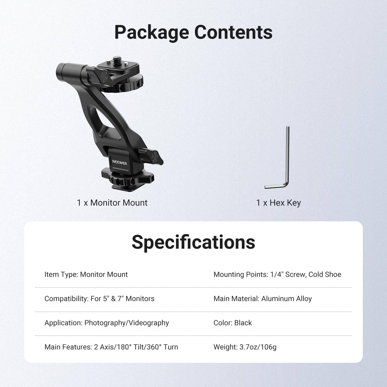 Package Contents  
1 x Monitor Mount  
1 x Hex Key  

Specifications  
Item Type: Monitor Mount  
Mounting Points: 1/4" Screw, Cold Shoe  
Compatibility: For 5" & 7" Monitors  
Main Material: Aluminum Alloy  
Application: Photography/Videography  
Color: Black  
Main Features: 2 Axis/180° Tilt/360° Turn  
Weight: 3.7oz/106g