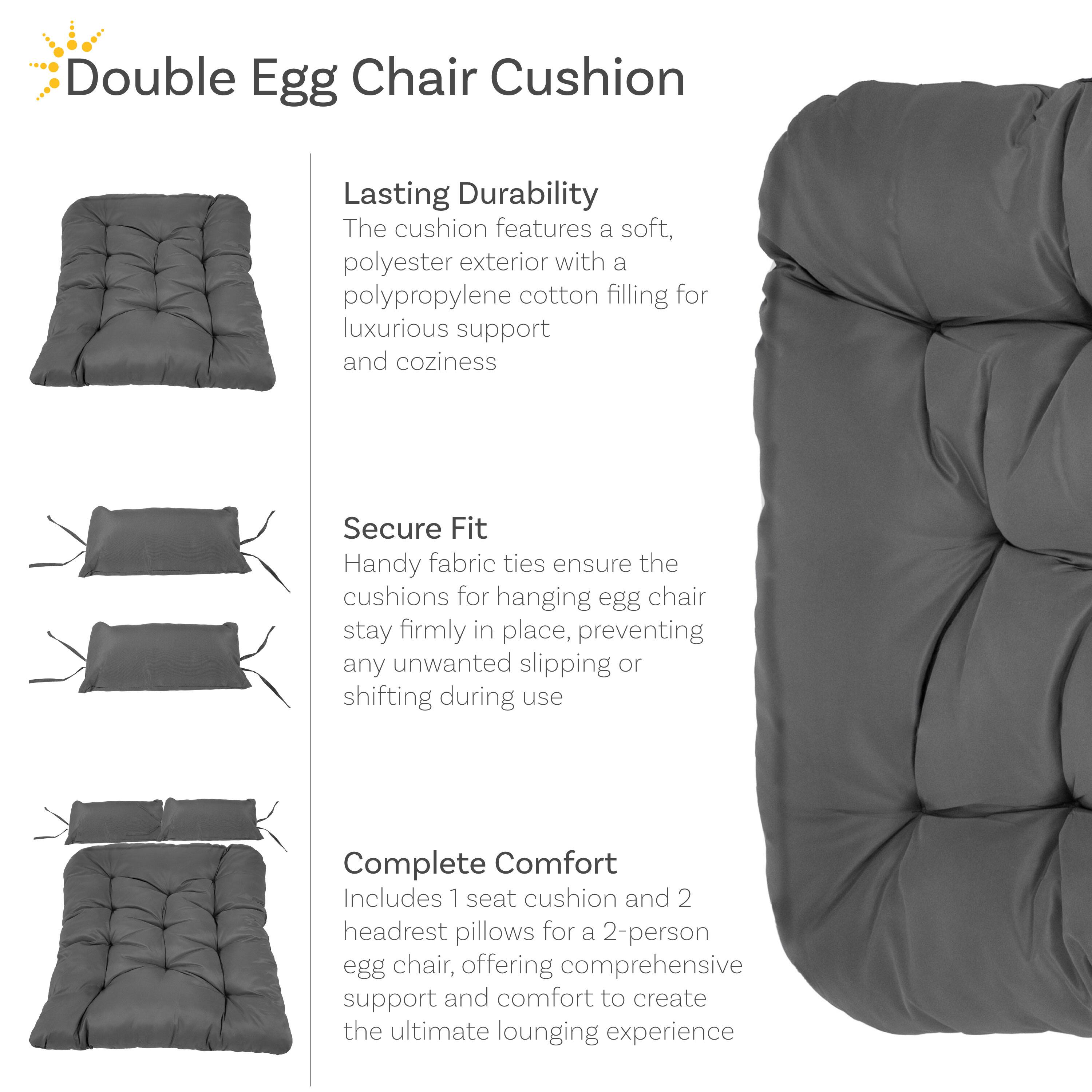 Double Egg Chair Cushion

Lasting Durability
The cushion features a soft, polyester exterior with a polypropylene cotton filling for luxurious support and coziness

Secure Fit
Handy fabric ties ensure the cushions for hanging egg chair stay firmly in place, preventing any unwanted slipping or shifting during use

Complete Comfort
Includes 1 seat cushion and 2 headrest pillows for a 2-person egg chair, offering comprehensive support and comfort to create the ultimate lounging experience