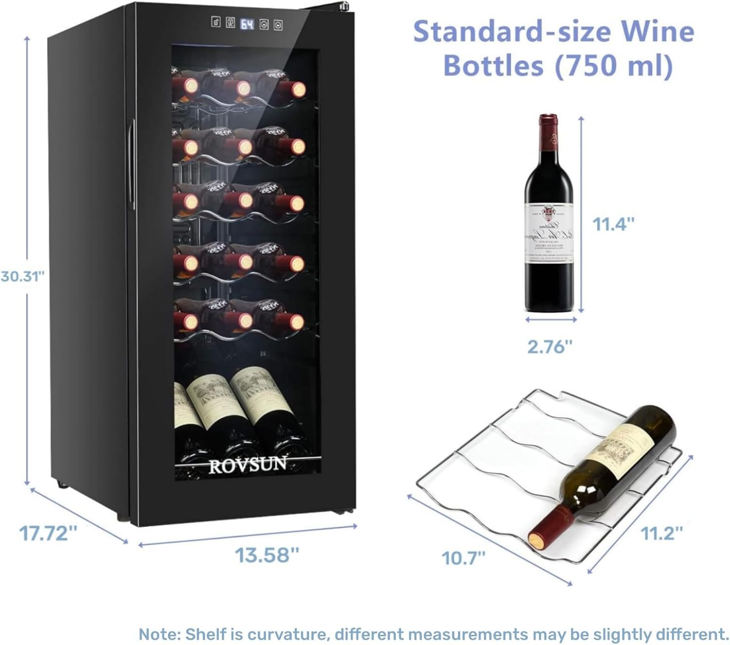 Standard-size Wine Bottles (750 ml)

- Height: 11.4"
- Width: 2.76"
- Depth: 11.2"

Dimensions of the Wine Cooler:

- Height: 30.31"
- Width: 17.72"
- Depth: 13.58"

Note: Shelf is curvature, different measurements may be slightly different.