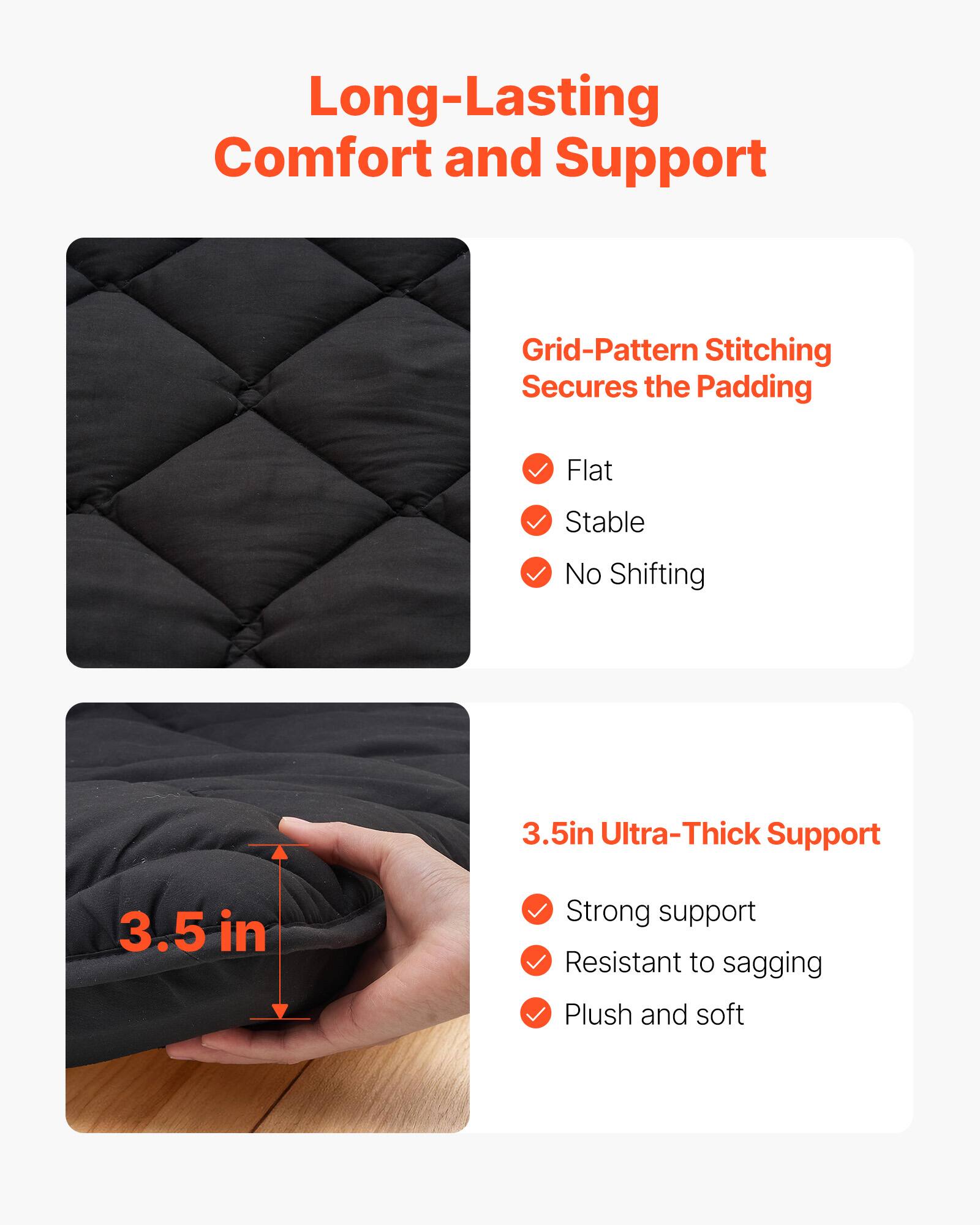 Long-Lasting Comfort and Support

Grid-Pattern Stitching Secures the Padding
- Flat
- Stable
- No Shifting

3.5in Ultra-Thick Support
- Strong support
- Resistant to sagging
- Plush and soft